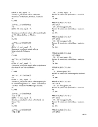 CAT323 
 
(147 x 48 mm); papel; 1 fl.
Recorte de jornal com notícia sobre uma
obstinação em Ferreiros, Borbela, Vila Real.
PT
Cx. 006
AMVR/ALM/D/D/03/0632
s/d
(265 x 165 mm); papel; 1 fl.
Recorte de jornal com notícia sobre eletrificação
de 720 aldeias de Trás-os-Montes.
PT
Cx. 006
AMVR/ALM/D/D/03/0633
s/d
(211 x 145 mm); papel; 1 fl.
Recorte de jornal com notícia sobre a
Misericórdia de Valpaços.
PT
Cx. 006
AMVR/ALM/D/D/03/0634
s/d
(176 x 165 mm); papel; 1 fl.
Recorte de jornal com notícia sobre programa de
eletrificação em Trás-os-Montes.
PT
Cx. 006
AMVR/ALM/D/D/03/0635
s/d
(510 x 147 mm); papel; 1 fl.
Recorte de jornal com notícia sobre a aprovação
do relatório de gerência da Câmara Municipal de
Vila Real pelo Conselho Municipal e outras.
PT
Cx. 006
AMVR/ALM/D/D/03/0636
1973-03-04
(229 x 147 mm); papel; 1 fl.
Recorte de jornal com notícia sobre batida em
Mesão Frio.
PT
Cx. 006
AMVR/ALM/D/D/03/0637
1972-09-25
(148 x120 mm); papel; 1 fl.
Recorte de jornal com publicidade e anedotas.
PT
Cx. 006
AMVR/ALM/D/D/03/0638
1972-08-24
(150 x 132 mm); papel; 1 fl.
Recorte de jornal com publicidade e anedotas.
PT
Cx. 006
AMVR/ALM/D/D/03/0639
1971-09-10
(153 x 122 mm); papel; 1 f.
Recorte de jornal com publicidade e anedotas.
PT
Cx. 006
AMVR/ALM/D/D/03/0640
1972-04-06
(188 x 123 mm); papel; 1 fl.
Recorte de jornal com publicidade e anedotas.
PT
Cx. 006
AMVR/ALM/D/D/03/0641
s/d
(130 x 80 mm); papel; 1 fl.
Recorte de jornal com passatempos e anedotas.
PT
Cx. 006
AMVR/ALM/D/D/03/0642
1971-08-28
(140 x 121 mm); papel; 1 fl.
Recorte de jornal com publicidade e anedotas.
PT
Cx. 006
AMVR/ALM/D/D/03/0643
1971-06-13
(189 x 123 mm); papel; 1 fl.
Recorte de jornal com publicidade e anedotas.
PT
Cx. 006
AMVR/ALM/D/D/03/0644
1973-07-06
 