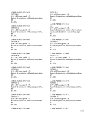 CAT325 
 
AMVR/ALM/D/D/03/0658
1972-04-05
(148 x 126 mm); papel; 1 fl.
Recorte de jornal com publicidade e anedotas.
PT
Cx. 006
AMVR/ALM/D/D/03/0659
1974-08-12
(193 x 124 mm); papel; 1 fl.
Recorte de jornal com publicidade e anedotas.
PT
Cx. 006
AMVR/ALM/D/D/03/0660
1974-08-10
(190 x 122 mm); papel; 1 fl.
Recorte de jornal com publicidade e anedotas.
PT
Cx. 006
AMVR/ALM/D/D/03/0661
1974-08-16
(192 x 122 mm); papel; 1 fl.
Recorte de jornal com publicidade e anedotas.
PT
Cx. 006
AMVR/ALM/D/D/03/0662
1974-08-21
(190 x 123 mm); papel; 1 fl.
Recorte de jornal com publicidade e anedotas.
PT
Cx. 006
AMVR/ALM/D/D/03/0663
1974-09-12
(203 x 183 mm); papel; 1 fl.
Recorte de jornal com publicidade e anedotas.
PT
Cx. 006
AMVR/ALM/D/D/03/0664
1974-09-14
(230 x 174 mm); papel; 1 fl.
Recorte de jornal com publicidade e anedotas.
PT
Cx. 006
AMVR/ALM/D/D/03/0665
1973-12-27
(193 x 119 mm); papel; 1 fl.
Recorte de jornal com publicidade e anedotas.
PT
Cx. 006
AMVR/ALM/D/D/03/0666
s/d
(197 x 195 mm); papel; 1 fl.
Recorte de jornal com notícia sobre resultados
da atividade da Câmara Municipal de Alijó.
PT
Cx. 006
AMVR/ALM/D/D/03/0667
1974-04-03
(187 x 121 mm); papel; 1 fl.
Recorte de jornal com publicidade e anedotas.
PT
Cx. 006
AMVR/ALM/D/D/03/0668
1973-12-19
(1191 x 123 mm); papel; 1 fl.
Recorte de jornal com publicidade e anedotas.
PT
Cx. 006
AMVR/ALM/D/D/03/0669
1974-06-14
(200 x 122 mm); papel; 1 fl.
Recorte de jornal com publicidade e anedotas.
PT
Cx. 006
AMVR/ALM/D/D/03/0670
1974-06-15
(197 x 123 mm); papel; 1 fl.
Recorte de jornal com publicidade e anedotas.
PT
Cx. 006
AMVR/ALM/D/D/03/0671
1974-06-10
(195 x 120 mm); papel; 1 fl.
Recorte de jornal com publicidade e anedotas.
PT
Cx. 006
AMVR/ALM/D/D/03/0672
 