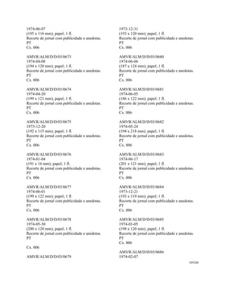 CAT326 
 
1974-06-07
(195 x 116 mm); papel; 1 fl.
Recorte de jornal com publicidade e anedotas.
PT
Cx. 006
AMVR/ALM/D/D/03/0673
1974-04-08
(194 x 120 mm); papel; 1 fl.
Recorte de jornal com publicidade e anedotas.
PT
Cx. 006
AMVR/ALM/D/D/03/0674
1974-04-20
(199 x 121 mm); papel; 1 fl.
Recorte de jornal com publicidade e anedotas.
PT
Cx. 006
AMVR/ALM/D/D/03/0675
1973-12-20
(192 x 115 mm); papel; 1 fl.
Recorte de jornal com publicidade e anedotas.
PT
Cx. 006
AMVR/ALM/D/D/03/0676
1974-01-04
(191 x 16 mm); papel; 1 fl.
Recorte de jornal com publicidade e anedotas.
PT
Cx. 006
AMVR/ALM/D/D/03/0677
1974-06-01
(199 x 122 mm); papel; 1 fl.
Recorte de jornal com publicidade e anedotas.
PT
Cx. 006
AMVR/ALM/D/D/03/0678
1974-05-30
(200 x 120 mm); papel; 1 fl.
Recorte de jornal com publicidade e anedotas.
PT
Cx. 006
AMVR/ALM/D/D/03/0679
1973-12-31
(193 x 120 mm); papel; 1 fl.
Recorte de jornal com publicidade e anedotas.
PT
Cx. 006
AMVR/ALM/D/D/03/0680
1974-06-06
(187 x 124 mm); papel; 1 fl.
Recorte de jornal com publicidade e anedotas.
PT
Cx. 006
AMVR/ALM/D/D/03/0681
1974-06-05
(186 x 122 mm); papel; 1 fl.
Recorte de jornal com publicidade e anedotas.
PT
Cx. 006
AMVR/ALM/D/D/03/0682
1974-05-24
(194 x 218 mm); papel; 1 fl.
Recorte de jornal com publicidade e anedotas.
PT
Cx. 006
AMVR/ALM/D/D/03/0683
1974-06-17
(201 x 121 mm); papel; 1 fl.
Recorte de jornal com publicidade e anedotas.
PT
Cx. 006
AMVR/ALM/D/D/03/0684
1973-12-21
(193 x 119 mm); papel; 1 fl.
Recorte de jornal com publicidade e anedotas.
PT
Cx. 006
AMVR/ALM/D/D/03/0685
1974-03-05
(198 x 120 mm); papel; 1 fl.
Recorte de jornal com publicidade e anedotas.
PT
Cx. 006
AMVR/ALM/D/D/03/0686
1974-02-07
 