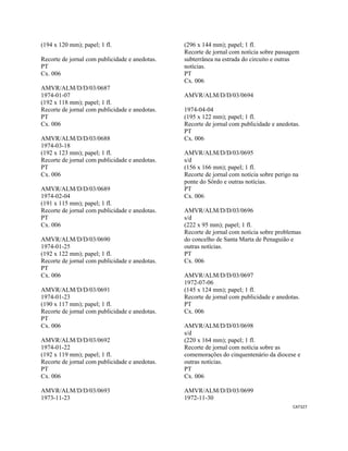 CAT327 
 
(194 x 120 mm); papel; 1 fl.
Recorte de jornal com publicidade e anedotas.
PT
Cx. 006
AMVR/ALM/D/D/03/0687
1974-01-07
(192 x 118 mm); papel; 1 fl.
Recorte de jornal com publicidade e anedotas.
PT
Cx. 006
AMVR/ALM/D/D/03/0688
1974-03-18
(192 x 123 mm); papel; 1 fl.
Recorte de jornal com publicidade e anedotas.
PT
Cx. 006
AMVR/ALM/D/D/03/0689
1974-02-04
(191 x 115 mm); papel; 1 fl.
Recorte de jornal com publicidade e anedotas.
PT
Cx. 006
AMVR/ALM/D/D/03/0690
1974-01-25
(192 x 122 mm); papel; 1 fl.
Recorte de jornal com publicidade e anedotas.
PT
Cx. 006
AMVR/ALM/D/D/03/0691
1974-01-23
(190 x 117 mm); papel; 1 fl.
Recorte de jornal com publicidade e anedotas.
PT
Cx. 006
AMVR/ALM/D/D/03/0692
1974-01-22
(192 x 119 mm); papel; 1 fl.
Recorte de jornal com publicidade e anedotas.
PT
Cx. 006
AMVR/ALM/D/D/03/0693
1973-11-23
(296 x 144 mm); papel; 1 fl.
Recorte de jornal com notícia sobre passagem
subterrânea na estrada do circuito e outras
notícias.
PT
Cx. 006
AMVR/ALM/D/D/03/0694
1974-04-04
(195 x 122 mm); papel; 1 fl.
Recorte de jornal com publicidade e anedotas.
PT
Cx. 006
AMVR/ALM/D/D/03/0695
s/d
(156 x 166 mm); papel; 1 fl.
Recorte de jornal com notícia sobre perigo na
ponte do Sôrdo e outras notícias.
PT
Cx. 006
AMVR/ALM/D/D/03/0696
s/d
(222 x 95 mm); papel; 1 fl.
Recorte de jornal com notícia sobre problemas
do concelho de Santa Marta de Penaguião e
outras notícias.
PT
Cx. 006
AMVR/ALM/D/D/03/0697
1972-07-06
(145 x 124 mm); papel; 1 fl.
Recorte de jornal com publicidade e anedotas.
PT
Cx. 006
AMVR/ALM/D/D/03/0698
s/d
(220 x 164 mm); papel; 1 fl.
Recorte de jornal com notícia sobre as
comemorações do cinquentenário da diocese e
outras notícias.
PT
Cx. 006
AMVR/ALM/D/D/03/0699
1972-11-30
 