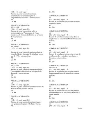 CAT328 
 
(325 x 166 mm); papel
Recorte de jornal com notícia sobre o
encerramento das comemorações do
cinquentenário da diocese e outras notícias.
PT
Cx. 006
AMVR/ALM/D/D/03/0700
1972-12-09
(204 x 165 mm); papel; 1 fl.
Recorte de jornal com notícias sobre as
comemorações do 7º centenário do Foral,
presidido pelo Ministro do Interior na cerimónia
de encerramento.
PT
Cx. 006
AMVR/ALM/D/D/03/0701
1972-08-12
(193 x 165 mm); papel; 1 fl.
Recorte de jornal com notícia sobre o plano de
obras da Câmara Municipal de Vila Real para o
ano de 1973 e outras notícias.
PT
Cx. 006
AMVR/ALM/D/D/03/0702
1972-12-07
(182 x 165 mm); papel; 1 fl.
Recorte de jornal com notícia sobre a visita do
Governador Civil de Vila Real à Freguesia de
Torgueda e outras notícias.
PT
Cx. 006
AMVR/ALM/D/D/03/0703
s/d
(218 x 164 mm); papel; 1 fl.
Recorte de jornal com notícia sobre indústria em
Trás-os-Montes e outras notícias.
PT
Cx. 006
AMVR/ALM/D/D/03/0704
s/d
(252 x 165 mm); papel; 1 fl.
Recorte de jornal com notícia sobre o futuro
serviço de oncologia em Vila Real e Chaves.
PT
Cx. 006
AMVR/ALM/D/D/03/0705
s/d
(165 x 110 mm); papel; 1 fl.
Recorte de jornal com notícia sobre escola de
desporto e outras.
PT
Cx. 006
AMVR/ALM/D/D/03/0706
s/d
(262 x 165 mm); papel; 1 fl.
Recorte de jornal com notícia sobre obras de
viação rural no concelho de Mesão Frio e outras
notícias.
PT
Cx. 006
AMVR/ALM/D/D/03/0707
s/d
(251 x 165 mm); papel; 1 fl.
Recorte de jornal com notícia sobre revisão do
regulamento dos vendedores ambulantes e
feirantes e outras notícias.
PT
Cx. 006
AMVR/ALM/D/D/03/0708
1972-10-29
(272 x 168 mm); papel; 1 fl.
Recorte de jornal com notícia sobre situação
financeira da Câmara de Montalegre e outras
notícias.
PT
Cx. 006
AMVR/ALM/D/D/03/0709
s/d
(252 x 165 mm); papel; 1 fl.
Recorte de jornal com notícia sobre práticas
gimnodesportivas no concelho de Vila Real e
outras notícias.
PT
Cx. 006
AMVR/ALM/D/D/03/0710
s/d
(208 x 165 mm); papel; 1 fl.
 