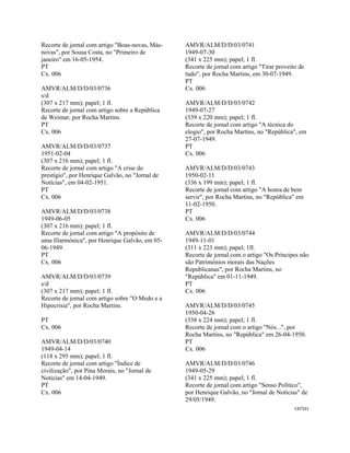 CAT331 
 
Recorte de jornal com artigo "Boas-novas, Más-
novas", por Sousa Costa, no "Primeiro de
janeiro" em 16-05-1954.
PT
Cx. 006
AMVR/ALM/D/D/03/0736
s/d
(307 x 217 mm); papel; 1 fl.
Recorte de jornal com artigo sobre a República
de Weimar, por Rocha Martins.
PT
Cx. 006
AMVR/ALM/D/D/03/0737
1951-02-04
(307 x 216 mm); papel; 1 fl.
Recorte de jornal com artigo "A crise do
prestígio", por Henrique Galvão, no "Jornal de
Notícias", em 04-02-1951.
PT
Cx. 006
AMVR/ALM/D/D/03/0738
1949-06-05
(307 x 216 mm); papel; 1 fl.
Recorte de jornal com artigo "A propósito de
uma filarmónica", por Henrique Galvão, em 05-
06-1949.
PT
Cx. 006
AMVR/ALM/D/D/03/0739
s/d
(307 x 217 mm); papel; 1 fl.
Recorte de jornal com artigo sobre "O Medo e a
Hipocrisia", por Rocha Martins.
PT
Cx. 006
AMVR/ALM/D/D/03/0740
1949-04-14
(118 x 295 mm); papel; 1 fl.
Recorte de jornal com artigo "Índice de
civilização", por Pina Morais, no "Jornal de
Noticias" em 14-04-1949.
PT
Cx. 006
AMVR/ALM/D/D/03/0741
1949-07-30
(341 x 225 mm); papel; 1 fl.
Recorte de jornal com artigo "Tirar proveito de
tudo", por Rocha Martins, em 30-07-1949.
PT
Cx. 006
AMVR/ALM/D/D/03/0742
1949-07-27
(339 x 220 mm); papel; 1 fl.
Recorte de jornal com artigo "A técnica do
elogio", por Rocha Martins, no "República", em
27-07-1949.
PT
Cx. 006
AMVR/ALM/D/D/03/0743
1950-02-11
(336 x 199 mm); papel; 1 fl.
Recorte de jornal com artigo "A honra de bem
servir", por Rocha Martins, no "República" em
11-02-1950.
PT
Cx. 006
AMVR/ALM/D/D/03/0744
1949-11-01
(311 x 223 mm); papel; 1fl.
Recorte de jornal com o artigo "Os Príncipes não
são Patrimónios morais das Nações
Republicanas", por Rocha Martins, no
"República" em 01-11-1949.
PT
Cx. 006
AMVR/ALM/D/D/03/0745
1950-04-26
(338 x 224 mm); papel; 1 fl.
Recorte de jornal com o artigo "Nós...", por
Rocha Martins, no "República" em 26-04-1950.
PT
Cx. 006
AMVR/ALM/D/D/03/0746
1949-05-29
(341 x 225 mm); papel; 1 fl.
Recorte de jornal com artigo "Senso Político",
por Henrique Galvão, no "Jornal de Notícias" de
29/05/1949.
 