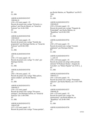 CAT332 
 
PT
Cx. 006
AMVR/ALM/D/D/03/0747
1949-06-16
(338 x 225 mm); papel; 1 fl.
Recorte de jornal com o artigo "Os heróis e a
política", por Pina de Morais, no "Jornal de
Notícias" em 16-06-1949.
PT
Cx. 006
AMVR/ALM/D/D/03/0748
1949-04-03
(338 x 225 mm); papel; 1 fl.
Recorte de jornal com o artigo "Sentido das
proporções", por Henrique Galvão, no "Jornal de
Notícias" em 03-04-1949.
PT
Cx. 006
AMVR/ALM/D/D/03/0749
s/d
(336 x 131 mm); papel; 1 fl.
Recorte de jornal com o artigo "A volta", por
Henrique Galvão.
PT
Cx. 006
AMVR/ALM/D/D/03/0750
s/d
(302 x 186 mm); papel; 1 fl.
Recorte de jornal com o artigo "Mais palcos,
menos estádios", por Rocha Martins.
PT
Cx. 006
AMVR/ALM/D/D/03/0751
1949-09-11
(336 x 221 mm); papel
Recorte de jornal com o artigo "Os nossos
inimigos", por Henrique Galvão, no "Jornal de
Notícias" em 11-09-1949.
PT
Cx. 006
AMVR/ALM/D/D/03/0752
1949-07-09
(337 x 225 mm); papel; 1 fl.
Recorte de jornal com o artigo "Tomar partido",
por Rocha Martins, no "República" em 09-07-
1949.
PT
Cx. 006
AMVR/ALM/D/D/03/0753
1949-08-03
(339 x 224 mm); papel; 1 fl.
Recorte de jornal com o artigo "Negação da
Posteridade", por Rocha Martins, no
"República" em 03-08-1949.
PT
Cx. 006
AMVR/ALM/D/D/03/0754
s/d
(345 x 225 mm); papel; 1 fl.
Recorte de jornal com o artigo "Assunto
palpitante", por Henrique Galvão.
PT
Cx. 006
AMVR/ALM/D/D/03/0755
[...]-01-18
(336 x 224 mm); papel; 1 fl.
Recorte de jornal com artigo sobre período
eleitoral "O Professor Doutor - Joaquim de
Carvalho", no "Diário Popular" em 18-01-[...].
PT
Cx. 006
AMVR/ALM/D/D/03/0756
1949-07-13
(341 x 226 mm); papel; 1 fl.
Recorte de jornal com o artigo "Potentados
ridículos", por Rocha Martins, em 13-07-1949.
PT
Cx. 006
AMVR/ALM/D/D/03/0757
1949-06-26
(341 x 225 mm); papel; 1 fl.
Recorte de jornal com o artigo "Os
ilustríssimos", por Rocha Martins, no
"República" em 26-06-1949.
PT
Cx. 006
AMVR/ALM/D/D/03/0758
s/d
 