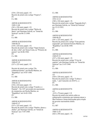 CAT333 
 
(338 x 224 mm); papel; 1 fl.
Recorte de jornal com o artigo "O parvo".
PT
Cx. 006
AMVR/ALM/D/D/03/0759
1949-11-06
(341 x 226 mm); papel; 1 fl.
Recorte de jornal com o artigo "Ídolos de
Barro", por Henrique Galvão, no "Jornal de
Notícias" em 06-11-1949.
PT
Cx. 006
AMVR/ALM/D/D/03/0760
1944-06-26
(338 x 224 mm); papel; 1 fl.
Recorte de jornal com o artigo "Super homens
de ida e volta", por Sousa Costa, no "Primeiro de
janeiro" em 26-06-1944.
PT
Cx. 006
AMVR/ALM/D/D/03/0761
1949-07-19
(337 x 225 mm); papel; 1 fl.
Recorte de jornal com o artigo "Os
colaboracionistas", por Rocha Martins, no
"República" em 19-07-1949.
PT
Cx. 006
AMVR/ALM/D/D/03/0762
1956-03-16
(336 x 224 mm); papel; 1 fl.
Recorte de jornal com o artigo "Camilo e o
Panteão" - No 125º aniversário do nascimento
do romancista, por Rocha Martins, no
"República" em 16-03-1950.
PT
Cx. 006
AMVR/ALM/D/D/03/0763
1949-07-17
(337 x 225 mm); papel; 1 fl.
Recorte de jornal com o artigo "Patrões, donos e
chefes", por Henrique Galvão, no "Jornal de
Notícias" em 17-07-1949.
PT
Cx. 006
AMVR/ALM/D/D/03/0764
1952-12-12
(340 x 224 mm); papel; 1 fl.
Recorte de jornal com o artigo "Segunda-feira",
por Henrique Galvão, no "Jornal de Notícias"
em 12-12-1952.
PT
Cx. 006
AMVR/ALM/D/D/03/0765
1949-06-26
(341 x 225 mm); papel; 1 fl.
Recorte de jornal com o artigo "Uma patriota
esquecida", por General Ferreira Martins, no
"República" em 26-06-1949.
PT
Cx. 006
AMVR/ALM/D/D/03/0766
1949-07-31
(337 x 224 mm); papel; 1 fl.
Recorte de jornal com o artigo "Crise de
espírito", por Henrique Galvão, no "Jornal de
Notícias" em 31-07-1949.
PT
Cx. 006
AMVR/ALM/D/D/03/0767
s/d
(320 x 220 mm); papel; 1 fl.
Recorte de jornal com o artigo "Lisboa á
tarde...", por Caracoles em 20-07-[...].
PT
Cx. 006
AMVR/ALM/D/D/03/0778
s/d
(215 x 79 mm); papel; 1 fl.
Recorte de jornal com notícia sobre as
embarcações comunistas que tentaram atacar a
Ilha Formosa e foram destroçadas pela aviação
do governo nacionalista chinês.
PT
Cx. 007
AMVR/ALM/D/D/03/0779
1949-11-01
(422 x 294 mm); papel; 1 fl.
 