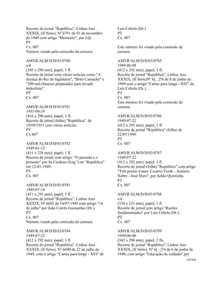 CAT334 
 
Recorte do jornal "República", Lisboa Ano
XXXIX, (II Série), Nº 6791 de 01 de novembro
de 1949 com artigo "Momento", por J.Q..
PT
Cx. 007
Número visado pela comissão da censura.
AMVR/ALM/D/D/03/0780
s/d
(345 x 290 mm); papel; 1 fl.
Recorte de jornal com várias notícias como "A
doença do Rei de Inglaterra", "Brito Camacho" e
"200 mil chineses preparados para invadir
Indochina".
PT
Cx. 007
AMVR/ALM/D/D/03/0781
1951-09-19
(416 x 290 mm); papel; 1 fl.
Recorte de jornal (folha) "República", de
19/09/1951 com várias notícias.
PT
Cx 007
AMVR/ALM/D/D/03/0782
1949-01-12
(411 x 228 mm); papel; 1 fl.
Recorte de jornal com artigo: "O passado e o
presente" por Sá Cardoso (Eng.º) no "República"
em 12-01-1949.
PT
Cx. 007
AMVR/ALM/D/D/03/0783
1949-07-14
(421 x 293 mm); papel; 1 fl.
Recorte de jornal "República", Lisboa Ano
XXXIX, Nº 6682 de 14/07/1949 com artigo "14
de julho" por João Corrêa Guimarães (Dr.).
PT
Cx. 007
Número visado pela comissão de censura.
AMVR/ALM/D/D/03/0784
1949-07-22
(412 x 292 mm); papel; 1 fl.
Recorte do jornal "República", Lisboa Ano
XXXIX, (II Série), Nº 6690 de 22 de julho de
1949, com o artigo "Cartas para longe - XVI" de
Luis Cebola (Dr.).
PT
Cx. 007
Este número foi visado pela comissão de
censura.
AMVR/ALM/D/D/03/0785
1949-06-08
(412 x 292 mm); papel; 1 fl.
Recorte de jornal "República", Lisboa Ano
XXXIX, (II Série)Nº 6[...]76 de 8 de junho de
1949 com o artigo "Cartas para longe - XIV" de
Luis Cebola (Dr.).
PT
Cx. 007
Este número foi visado pela comissão de
censura.
AMVR/ALM/D/D/03/0786
1949-07-22
(412 x 292 mm); papel; 1 fl.
Recorte de jornal "República" (folha) de
22/07/1949.
PT
Cx. 007
AMVR/ALM/D/D/03/0787
1949-07-22
(412 x 292 mm); papel; 1 fl.
Recorte de jornal (folha) "República" com artigo
"Três poetas tristes: Cesário Verde - António
Nobre - José Duro", por Julião Quintinha.
PT
Cx. 007
AMVR/ALM/D/D/03/0788
s/d
(334 x 211 mm); papel; 1 fl.
Recorte de jornal com artigo "Razões
fundamentadas" por Luís Cebola (Dr.).
PT
Cx. 007
AMVR/ALM/D/D/03/0789
1949-06-06
(342 x 290 mm); papel; 2 fls.
Recorte de jornal "República", Lisboa Ano
XXXIX, (II Série), Nº 6[...]74 de 6 de junho de
1949, com artigo "Educação do soldado" por
 