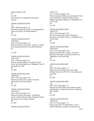 CAT335 
 
Ferreira Martins, Gen.
PT
Cx. 007
Este número foi visado pela comissão de
censura.
AMVR/ALM/D/D/03/0790
s/d
(340 x 204 mm); papel; 1 fl.
Recorte de jornal com artigo "A consagração de
Álvaro de Castro" por Rocha Martins.
PT
Cx. 007
AMVR/ALM/D/D/03/0792
1949-06-01
(340 x 241 mm); papel; 1 fl.
Recorte de jornal com artigo "A glória e a honra
de um grande democrata", por Rocha Martins.
PT
Cx. 007
AMVR/ALM/D/D/03/0793
1949-10-29
(416 x 289 mm); papel; 1 fl.
Recorte de jornal (folha) com artigo "Os pés
leves", por Rocha Martins no "República" em 29
de outubro de 1949.
PT
Cx. 007
AMVR/ALM/D/D/03/0795
1949-09-07
(440 x 103 mm); papel; 3 fls.
Recorte de jornal com o artigo "Um triste
aniversário", por Jaime Brasil.
PT
Cx. 007
AMVR/ALM/D/D/03/0796
1947-08-19
(428 x 204 mm); papel; 1 fl.
Recorte de jornal com artigo: "Assistência
Social - Instituto Rovisco Pais, Hospital-Colónia
para leprosos" por Ernesto Donato.
PT
Cx. 007
AMVR/ALM/D/D/03/0797
1949-01-12
(411 x 269 mm); papel; 2 fls.
Recorte de jornal (folha) com carta aberta "Carta
a sua Excelência o Senhor Doutor Oliveira
Salazar" por Rocha Martins, no "República" em
12-01-1949.
PT
Cx. 007
AMVR/ALM/D/D/03/0799
1949-07-23
(307 x 203 mm); papel; 2 fls.
Recorte de jornal com artigo "Doutrinar e
governar", por Emílio Costa, no "República" em
23-07-1949.
PT
Cx. 007
AMVR/ALM/D/D/03/0800
1949-04-29
(181 x 255 mm); papel; 6 fls.
Recorte de jornal com o artigo: "O caso da
Biblioteca Nacional", por Rocha Martins, no
"República" em 29-04-1949.
PT
Cx. 007
AMVR/ALM/D/D/03/0807
s/d
(209 x 297 mm); papel; 1 fl.
Recorte de jornal (cópia) de notícia sobre
Porfírio Pereira, dos B.V.S.P. e Cruz Branca de
Vila Real.
PT
Cx. 007
AMVR/ALM/D/D/03/0809
s/d
(208 x 297 mm); papel; 1 fl.
Recorte de jornal (cópia) com notícias curtas e
publicidade ao Colégio da Boavista no Palacete
das Virtudes.
PT
Cx. 007
AMVR/ALM/D/D/03/0813
1894-06-28
(323 x 215 mm); papel; 1 fl.
Recorte de jornal " O Vilarealense", com a
notícia "Récita de caridade" em benefício da
 