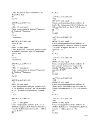 CAT14 
 
Cartaz do Carnaval 82, nos Bombeiros Cruz
Branca Vila Real.
PT
Cx. 018
AMVR/ALM/D/A/01/3555
1971
(411 x 322 mm); papel.
Cartaz com programa de festas do 1º dezembro
da Academia Vilarealense.
PT
Cx. 023
2 exemplares.
AMVR/ALM/D/A/01/3568
Récita de Gala
1980
(446 x 320 mm); papel.
Cartaz do Baile do 1º dezembro, promovido pela
Academia Vilarealense, no Ciclo preparatório
em Vila Real.
PT
Cx. 023
2 exemplares.
AMVR/ALM/D/A/01/3576
1973
(410 x 318 mm); papel.
Cartaz com programa de festas do 1º dezembro
da Academia Vilarealense.
PT
Cx. 023
AMVR/ALM/D/A/01/3581
1977
(685 x 494 mm); papel.
Cartaz com programa das festas em honra de N.ª
Sr.ª de Almodena, nos dias 7, 8 e 9 de setembro
de 1977 no Bairro de Almodena em Vila Real.
PT
Cx. 023
AMVR/ALM/D/A/01/3582
1977
(737 x 533 mm); papel.
Cartaz com programa das festas da N.ª Sr.ª da
Azinheira, Freguesia de S. Martinho de Anta, no
Concelho de Sabrosa nos dias 13, 14, 15 e 16 de
agosto de 1977.
PT
Cx. 023
AMVR/ALM/D/A/01/3584
1977
(451 x 684 mm); papel.
Cartaz com programa das festas em honra do
Senhor dos Emigrantes e Mártir S. Sebastião em
Sabroso, Vila Real, nos dias 6, 7 e 8 de agosto
de 1977.
PT
Cx. 023
AMVR/ALM/D/A/01/3585
1975
(475 x 331 mm); papel.
Cartaz com programa das festas em honra de
Nossa Senhora de Fátima em Sabroso de Aguiar,
Vila Pouca de Aguiar, nos dias 23, 24 e 25 de
agosto de 1975.
PT
Cx. 023
AMVR/ALM/D/A/01/3586
1975
(449 x 324 mm); papel.
Cartaz com programa das festas em honra de
Sta. Luzia em Carrazedo na Freguesia de
Ermida, Vila Real, nos dias 12, 13 e 14 de
dezembro de 1975.
PT
Cx. 023
AMVR/ALM/D/A/01/3588
1982
(686 x 490 mm); papel.
Cartaz com programa das festas em honra de
Nosso Senhor Jesus do Calvário em Parada do
Pinhão, Sabrosa nos dias 24, 25 e 26 de julho de
1982.
PT
Cx. 023
AMVR/ALM/D/A/01/3589
1982
(483 x 344 mm); papel.
Cartaz com programa das festas em honra do
Mártir S. Sebastião na Torre do Pinhão, Sabrosa,
nos dias 21 e 22 de agosto de 1982.
PT
Cx. 023
 