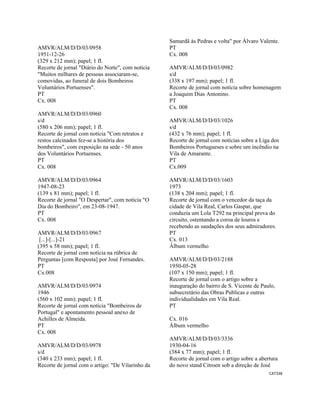 CAT338 
 
AMVR/ALM/D/D/03/0958
1951-12-26
(329 x 212 mm); papel; 1 fl.
Recorte de jornal "Diário do Norte", com notícia
"Muitos milhares de pessoas associaram-se,
comovidas, ao funeral de dois Bombeiros
Voluntários Portuenses".
PT
Cx. 008
AMVR/ALM/D/D/03/0960
s/d
(580 x 206 mm); papel; 1 fl.
Recorte de jornal com notícia "Com retratos e
restos calcinados fez-se a história dos
bombeiros", com exposição na sede - 50 anos
dos Voluntários Portuenses.
PT
Cx. 008
AMVR/ALM/D/D/03/0964
1947-08-23
(139 x 81 mm); papel; 1 fl.
Recorte de jornal "O Despertar", com notícia "O
Dia do Bombeiro", em 23-08-1947.
PT
Cx. 008
AMVR/ALM/D/D/03/0967
[...]-[...]-21
(395 x 58 mm); papel; 1 fl.
Recorte de jornal com notícia na rúbrica de
Perguntas [com Resposta] por José Fernandes.
PT
Cx.008
AMVR/ALM/D/D/03/0974
1946
(560 x 102 mm); papel; 1 fl.
Recorte de jornal com notícia "Bombeiros de
Portugal" e apontamento pessoal anexo de
Achilles de Almeida.
PT
Cx. 008
AMVR/ALM/D/D/03/0978
s/d
(340 x 233 mm); papel; 1 fl.
Recorte de jornal com o artigo: "De Vilarinho da
Samardã às Pedras e volta" por Álvaro Valente.
PT
Cx. 008
AMVR/ALM/D/D/03/0982
s/d
(338 x 197 mm); papel; 1 fl.
Recorte de jornal com notícia sobre homenagem
a Joaquim Dias Antonino.
PT
Cx. 008
AMVR/ALM/D/D/03/1026
s/d
(432 x 76 mm); papel; 1 fl.
Recorte de jornal com notícias sobre a Liga dos
Bombeiros Portugueses e sobre um incêndio na
Vila de Amarante.
PT
Cx.009
AMVR/ALM/D/D/03/1603
1973
(138 x 204 mm); papel; 1 fl.
Recorte de jornal com o vencedor da taça da
cidade de Vila Real, Carlos Gaspar, que
conduzia um Lola T292 na principal prova do
circuito, ostentando a coroa de louros e
recebendo as saudações dos seus admiradores.
PT
Cx. 013
Álbum vermelho
AMVR/ALM/D/D/03/2188
1950-05-28
(107 x 150 mm); papel; 1 fl.
Recorte de jornal com o artigo sobre a
inauguração do bairro de S. Vicente de Paulo,
subsecretário das Obras Publicas e outras
individualidades em Vila Real.
PT
Cx. 016
Álbum vermelho
AMVR/ALM/D/D/03/3336
1930-04-16
(384 x 77 mm); papel; 1 fl.
Recorte de jornal com o artigo sobre a abertura
do novo stand Citroen sob a direção de José
 