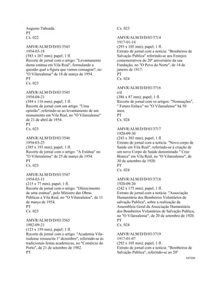 CAT339 
 
Augusto Taboada.
PT
Cx. 022
AMVR/ALM/D/D/03/3543
1954-03-18
(583 x 267 mm); papel; 1 fl.
Recorte de jornal com o artigo: "Levantamento
duma estátua em Vila Real", formulando a
questão qual a figura que vamos consagrar?, no
"O Vilarealense" de 18 de março de 1954.
PT
Cx. 023
AMVR/ALM/D/D/03/3545
1954-04-21
(384 x 116 mm); papel; 1 fl.
Recorte de jornal com um artigo: "Uma
opinião", referindo-se ao levantamento de um
monumento em Vila Real, no "O Vilarealense"
de 21 de abril de 1954.
PT
Cx. 023
AMVR/ALM/D/D/03/3546
1954-03-25
(385 x 193 mm); papel; 1 fl.
Recorte de jornal com o artigo: "A Estátua" no
"O Vilarealense" de 25 de março de 1954.
PT
Cx. 023
AMVR/ALM/D/D/03/3547
1954-03-11
(215 x 77 mm); papel; 1 fl.
Recorte de jornal com o artigo: "Oferecimento
de uma estátua", pelo Ministro das Obras
Públicas a Vila Real, no "O Vilarealense", de 11
de março de 1954.
PT
Cx. 023
AMVR/ALM/D/D/03/3565
1982-09-21
(123 x 159 mm); papel; 1 fl.
Recorte de jornal com o artigo: "Academia Vila-
realense ressuscita 1º dezembro", referindo-se às
tradicionais festas académicas, no "Comércio do
Porto", de 21 de setembro de 1982.
PT
Cx. 023
AMVR/ALM/D/D/03/3714
1917-01-14
(293 x 105 mm); papel; 1 fl.
Extrato de jornal com a notícia: "Bombeiros de
Salvação Publica" referindo-se aos Festejos
comemorativos do 20º aniversário da sua
Fundação, no "O Povo do Norte", de 14 de
janeiro de 1917.
PT
Cx. 024
AMVR/ALM/D/D/03/3716
s/d
(386 x 87 mm); papel; 1 fl.
Recorte de jornal com os artigos: "Nomeações",
" Futuro Enlace" no "O Vilarealense" há 50
anos.
PT
Cx. 024
AMVR/ALM/D/D/03/3717
1920-09-30
(243 x 303 mm); papel; 1 fl.
Extrato de jornal com a notícia: "Novo corpo de
Saúde em Vila Real", referindo-se à criação de
um novo Corpo de Saúde denominado " Cruz
Branca" em Vila Real, no "O Vilarealense", de
30 de setembro de 1920.
PT
Cx. 024
AMVR/ALM/D/D/03/3718
1920-09-20
(242 x 175 mm); papel; 1 fl.
Extrato de jornal com a notícia: "Associação
Humanitária dos Bombeiros Voluntários de
salvação Publica", sobre a realização da
Assembleia Geral da Associação Humanitária
dos Bombeiros Voluntários de Salvação Publica,
no "O Vilarealense", de 20 de setembro de 1920.
PT
Cx. 024
AMVR/ALM/D/D/03/3719
1917-01-07
(292 x 105 mm); papel; 1 fl.
Extrato de jornal com a notícia: "Bombeiros de
Salvação Publica", referindo-se ao 20º
 