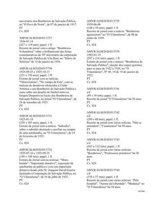 CAT340 
 
aniversário dos Bombeiros de Salvação Publica,
no "O Povo do Norte", de 07 de janeiro de 1917.
PT
Cx. 024
AMVR/ALM/D/D/03/3727
1936-01-14
(427 x 119 mm); papel; 1 fl.
Recorte de jornal com o artigo: "Bombeiros
Voluntários" sobre o brilhantismo das festas
comemorativas do 39º aniversário da corporação
de Salvação Publica de Vila Real, no "Diário de
Notícias" de 14 de janeiro de 1936.
AMVR/ALM/D/D/03/3730
1925-09-25 e 1925-10-15
(211 x 150 mm); papel; 1 fl.
Extrato de jornal com as notícias:
"Oferecimento", "No campo da Eira", com as
notícias de donativos oferecidos à União
Artística e aos Bombeiros de Salvação Publica e
outra sobre um desafio de futebol entre os
Grupos Desportivos locais dos Bombeiros de
Salvação Publica, no jornal "O Vilarealense", de
24 de setembro de 1925.
PT
Cx. 024
AMVR/ALM/D/D/03/3731
1925-01-19
(258 x 105 mm); papel; 1 fl.
Extrato de jornal com a notícia: “Subsidio",
sobre o subsídio destinado a auxiliar na compra
de uma autobomba, no "O Vilarealense", de 19
de fevereiro de 1925.
PT
Cx. 024
AMVR/ALM/D/D/03/3732
1925-07-16 e 1925-09-25
(188 x 148 mm), papel; 1 fl.
Extrato do Jornal com as notícias: "Moto-
bomba", "Importante donativo", exposição da
autobomba ao público e com um importante
donativo doado pelo Sr. Joaquim David Guerra
destinado à Corporação de Salvação Publica, no
"O Vilarealense", de 16 de julho de 1925.
PT
Cx. 024
AMVR/ALM/D/D/03/3735
1939-06-08
(148 x 59 mm); papel; 1 fl.
Recorte de jornal com a notícia: "Bombeiros
aguiarenses" no "O Vilarealense", de 08 de
junho de 1939.
PT
Cx. 024
AMVR/ALM/D/D/03/3739
1992-01-19
(297 x 216 mm); papel; 1 fl.
Extrato de jornal com a notícia: "Bombeiros de
Salvação Publica", eleição dos corpos gerentes
para os anos de 1922 a 1924, no "O
Vilarealense", Nº 48, 19 de 19 de janeiro de
1922.
PT
Cx. 024
AMVR/ALM/D/D/03/3741
s/d
(89 x 58 mm); papel; 1 fl.
Recorte de jornal "O Vilarealense" há 50 anos.
PT
Cx. 024
AMVR/ALM/D/D/03/3742
s/d
(289 x 60 mm); papel; 1 fl.
Recorte de jornal com várias notícias: "Não se
entendem", "Casamentos" há 50 anos.
PT
Cx. 024
AMVR/ALM/D/D/03/3743
s/d
(362 x 132 mm); papel; 1 fl.
Recorte de jornal com várias notícias:
"Bombeiros", "Professores primários" há 50
anos.
PT
Cx. 024
AMVR/ALM/D/D/03/3744
s/d
(158 x 57 mm); papel; 1 fl.
Recorte de jornal com várias notícias: "Pelo
hospital", "Aurora da Liberdade", "Mudança" no
"O Vilarealense" há 50 anos.
 