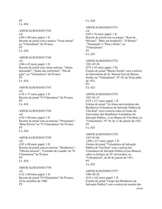 CAT341 
 
PT
Cx. 024
AMVR/ALM/D/D/03/3745
s/d
(384 x 90 mm); papel; 1 fl.
Recorte de jornal com a notícia: "Festa intima"
no "Vilarealense" há 50 anos.
PT
Cx. 024
AMVR/ALM/D/D/03/3746
s/d
(384 x 62 mm); papel; 1 fl.
Recorte de jornal com várias notícias: "Abuso
descarado", "Jantar das confissões", "Dia de
gala", no "Vilarealense" há 50 anos.
PT
Cx. 024
AMVR/ALM/D/D/03/3747
s/d
(138 x 77 mm); papel; 1 fl.
Recorte de jornal "O Vilarealense" há 50 anos.
PT
Cx. 024
AMVR/ALM/D/D/03/3748
s/d
(192 x 90 mm); papel; 1 fl.
Recorte de jornal com as notícias: "Promoções",
"Boas Provas" no "O Vilarealense" há 50 anos.
PT
Cx. 024
AMVR/ALM/D/D/03/3749
s/d
(285 x 80 mm); papel; 1 fl.
Recorte de jornal com as notícias: "Bombeiros",
"Oficina luxuosa", "Caminho de Luanda" no "O
Vilarealense" há 50 anos.
PT
Cx. 024
AMVR/ALM/D/D/03/3750
s/d
(132 x 60 mm); papel; 1 fl.
Recorte de jornal "O Vilarealense" há 50 anos,
20 de setembro de 1900.
PT
Cx. 024
AMVR/ALM/D/D/03/3751
s/d
(385 x 76 mm); papel; 1 fl.
Recorte de jornal com os artigos: "Rosa de
Oliveira", "Mais um bombeiro", "O Bisturi"
,"Nomeação" e "Para o Porto", no
"Vilarealense".
PT
Cx. 025
AMVR/ALM/D/D/03/3752
1921-07-28
(273 x 83 mm); papel; 3 fls.
Extrato do jornal "Morais Serrão" com a notícia
do falecimento do Sr. Manuel José de Morais
Serrão, no "Vilarealense", Nº 24, de 28 de julho
de 1921.
PT
Cx. 025
AMVR/ALM/D/D/03/3753
1921-01-13
(323 x 217 mm); papel; 1 fl.
Extrato do jornal "As festas aniversitárias dos
Bombeiros Voluntários de Salvação Publica de
Vila Real" com a notícia sobre as Festas do
Aniversário dos Bombeiros Voluntários de
Salvação Publica , Cruz Branca de Vila Real, no
"Vilarealense", Nº 34, de 13 de janeiro de 1921.
PT
Cx. 025
AMVR/ALM/D/D/03/3755
1921-01-06
(268 x 217 mm); papel; 1 fl.
Extrato do jornal "Voluntários de Salvação
Publica de Vila Real" com a notícia dos
Voluntários de Salvação Publica (Cruz Branca)
sobre os festejos do 24º aniversário, no
"Vilarealense", de 06 de janeiro de 1921.
PT
Cx. 025
AMVR/ALM/D/D/03/3757
1901-02-28
(216 x 162 mm); papel; 1 fl.
Extrato do jornal "Corpo dos Bombeiros de
Salvação Publica" com a notícia da reunião dos
 