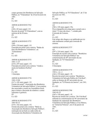 CAT342 
 
corpos gerentes dos Bombeiros de Salvação
Publica, no "Vilarealense" de 28 de fevereiro de
1901.
PT
Cx. 025
AMVR/ALM/D/D/03/3762
s/d
(104 x 82 mm); papel; 1 fl.
Recorte do jornal "O Vilarealense", com as
notícias de há 50 anos.
PT
Cx. 025
AMVR/ALM/D/D/03/3772
1941
(298 x 210 mm); papel; 1 fl.
Fotocópia de jornal com a notícia: "Bodas de
Oiro dos Bombeiros Voluntários", no
"Vilarealense".
PT
Cx. 025
AMVR/ALM/D/D/03/3773
1941-11-27
(210 x 297 mm); papel; 1 fl.
Fotocópia do jornal com a notícia: "Ainda a
morte do bombeiro Porfírio"
PT
Cx. 025
1 fotocópia
AMVR/ALM/D/D/03/3774
1941-12-06
(217 x 105 mm); papel; 1 fl.
Extrato do jornal " Associação dos Bombeiros
Voluntários de Salvação Publica", Convocatória
dos associados a reunir em Assembleia Geral,
para a leitura e discussão do relatório e contas
referentes à gerência.
PT
Cx. 025
AMVR/ALM/D/D/03/3775
1941-02-13
(218 x 162 mm); papel; 1 fl.
Extrato do jornal com a notícia: "Baile na
Associação dos Bombeiros Salvação Publica",
realização de um baile no salão nobre da
Associação dos Bombeiros Voluntários de
Salvação Publica, no "O Vilarealense", de 13 de
fevereiro de 1941.
PT
Cx. 025
AMVR/ALM/D/D/03/3776
s/d
(346 x 128 mm); papel; 2 fls.
Prova tipográfica de artigo para o jornal com o
título:" E mais não disse...", cortado pela
Comissão de Censura.
PT
Cx. 025
Este artigo não chegou a ser publicado por ter
sido totalmente cortado pela comissão de
censura.
AMVR/ALM/D/D/03/3777
s/d
(297 x 210 mm); papel; 3 fls.
Fotocópia de recorte com a notícia: "Bombeiros
Voluntários de Salvação Pública" nas
comemorações do 44º aniversário da sua
fundação, no "O Vilarealense".
PT
Cx. 025
4 fotocópias
AMVR/ALM/D/D/03/3779
1941-[...]-[...]
(166 x 110 mm); papel; 1 fl.
Recorte do jornal com a notícia: "Bombeiros
Voluntários de Salvação Publica de Vila Real",
sobre os festejos do 44º aniversário da sua
fundação, no "O Primeiro de Janeiro", em 1941.
PT
Cx. 025
AMVR/ALM/D/D/03/3780
1941-01-23
(245 x 130 mm); papel; 1 fl.
Recorte do Jornal com a notícia: "De Vila Real"
referente às comemorações do 44º aniversário da
fundação da corporação dos Bombeiros
Voluntários de Salvação Publica e Cruz Branca,
no "Jornal de Notícias", em 23 de janeiro de
1941.
PT
Cx. 025
 