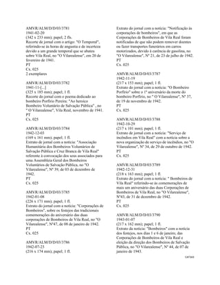 CAT343 
 
AMVR/ALM/D/D/03/3781
1941-02-20
(342 x 233 mm); papel; 2 fls.
Recorte de jornal com o artigo: "O Temporal",
referindo-se às horas de angustia e de incerteza
devido a um grande temporal que se abateu
sobre Vila Real, no "O Vilarealense", em 20 de
fevereiro de 1941.
PT
Cx. 025
2 exemplares
AMVR/ALM/D/D/03/3782
1941-11-[...]
(325 x 185 mm); papel; 1 fl.
Recorte do jornal com o poema dedicado ao
bombeiro Porfírio Pereira: "Ao heroico
Bombeiro Voluntário de Salvação Pública" , no
" O Vilarealense", Vila Real, novembro de 1941.
PT
Cx. 025
AMVR/ALM/D/D/03/3784
1942-12-03
(169 x 161 mm); papel; 1 fl.
Extrato de jornal com a notícia: "Associação
Humanitária dos Bombeiros Voluntários de
Salvação Pública e Cruz Branca de Vila Real"
referente à convocação dos seus associados para
uma Assembleia Geral dos Bombeiros
Voluntários de Salvação Pública, no "O
Vilarealense", Nº 39, de 03 de dezembro de
1942.
PT
Cx. 025
AMVR/ALM/D/D/03/3785
1942-01-08
(226 x 171 mm); papel; 1 fl.
Extrato do jornal com a notícia: "Corporações de
Bombeiros", sobre os festejos das tradicionais
comemorações do aniversário das duas
corporações de Bombeiros de Vila Real, no "O
Vilarealense", Nº47, de 08 de janeiro de 1942.
PT
Cx. 025
AMVR/ALM/D/D/03/3786
1942-07-23
(216 x 174 mm); papel; 1 fl.
Extrato do jornal com a notícia: "Notificação às
corporações de bombeiros", em que as
Corporações de Bombeiros de Vila Real foram
notificadas de que não podem remover doentes
ou fazer transportes funerários em carros
motorizados, devido à carência de gasolina, no
"O Vilarealense", Nº 21, de 23 de julho de 1942.
PT
Cx. 025
AMVR/ALM/D/D/03/3787
1942-11-19
(217 x 153 mm); papel; 1 fl.
Extrato do jornal com a notícia: "O Bombeiro
Porfírio" sobre o 1º aniversário da morte do
bombeiro Porfírio, no " O Vilarealense", Nº 37,
de 19 de novembro de 1942.
PT
Cx. 025
AMVR/ALM/D/D/03/3788
1942-10-29
(217 x 101 mm); papel; 1 fl.
Extrato de jornal com a notícia: "Serviço de
incêndios em Vila Real" com a notícia sobre a
nova organização de serviço de incêndios, no "O
Vilarealense", Nº 34, de 29 de outubro de 1942.
PT
Cx. 025
AMVR/ALM/D/D/03/3789
1942-12-31
(218 x 163 mm); papel; 1 fl.
Extrato do jornal com a notícia: " Bombeiros de
Vila Real" referindo-se às comemorações de
mais um aniversário das duas Corporações de
Bombeiros de Vila Real, no "O Vilarealense",
Nº43, de 31 de dezembro de 1942.
PT
Cx. 025
AMVR/ALM/D/D/03/3790
1943-01-07
(217 x 162 mm); papel; 1 fl.
Extrato da notícia: "Bombeiros" com a notícia
dos festejos, nos dias 1 e 6 de janeiro, das
Corporações de Bombeiros de Vila Real e
eleição da direção dos Bombeiros de Salvação
Pública, no "O Vilarealense", Nº 44, de 07 de
janeiro de 1943.
 