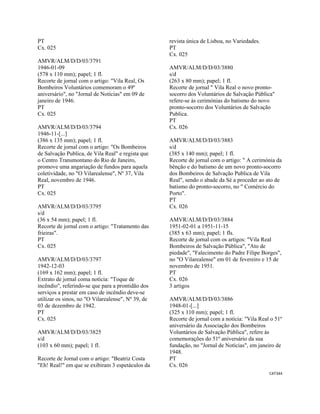 CAT344 
 
PT
Cx. 025
AMVR/ALM/D/D/03/3791
1946-01-09
(578 x 110 mm); papel; 1 fl.
Recorte de jornal com o artigo: "Vila Real, Os
Bombeiros Voluntários comemoram o 49º
aniversário", no "Jornal de Notícias" em 09 de
janeiro de 1946.
PT
Cx. 025
AMVR/ALM/D/D/03/3794
1946-11-[...]
(386 x 135 mm); papel; 1 fl.
Recorte de jornal com o artigo: "Os Bombeiros
de Salvação Publica, de Vila Real" e regista que
o Centro Transmontano do Rio de Janeiro,
promove uma angariação de fundos para aquela
coletividade, no "O Vilarealense", Nº 37, Vila
Real, novembro de 1946.
PT
Cx. 025
AMVR/ALM/D/D/03/3795
s/d
(36 x 54 mm); papel; 1 fl.
Recorte de jornal com o artigo: "Tratamento das
frieiras".
PT
Cx. 025
AMVR/ALM/D/D/03/3797
1942-12-03
(169 x 162 mm); papel; 1 fl.
Extrato de jornal coma notícia: "Toque de
incêndio", referindo-se que para a prontidão dos
serviços a prestar em caso de incêndio deve-se
utilizar os sinos, no "O Vilarealense", Nº 39, de
03 de dezembro de 1942.
PT
Cx. 025
AMVR/ALM/D/D/03/3825
s/d
(103 x 60 mm); papel; 1 fl.
Recorte de Jornal com o artigo: "Beatriz Costa
"Eh! Real!" em que se exibiram 3 espetáculos da
revista única de Lisboa, no Variedades.
PT
Cx. 025
AMVR/ALM/D/D/03/3880
s/d
(263 x 80 mm); papel; 1 fl.
Recorte de jornal " Vila Real o novo pronto-
socorro dos Voluntários de Salvação Pública"
refere-se às cerimónias do batismo do novo
pronto-socorro dos Voluntários de Salvação
Publica.
PT
Cx. 026
AMVR/ALM/D/D/03/3883
s/d
(385 x 140 mm); papel; 1 fl.
Recorte de jornal com o artigo: " A cerimónia da
bênção e do batismo de um novo pronto-socorro
dos Bombeiros de Salvação Publica de Vila
Real", sendo o abade da Sé a proceder ao ato de
batismo do pronto-socorro, no " Comércio do
Porto".
PT
Cx. 026
AMVR/ALM/D/D/03/3884
1951-02-01 a 1951-11-15
(385 x 63 mm); papel; 1 fls.
Recorte de jornal com os artigos: "Vila Real
Bombeiros de Salvação Pública", "Ato de
piedade", "Falecimento do Padre Filipe Borges",
no "O Vilarealense" em 01 de fevereiro e 15 de
novembro de 1951.
PT
Cx. 026
3 artigos
AMVR/ALM/D/D/03/3886
1948-01-[...]
(325 x 110 mm); papel; 1 fl.
Recorte de jornal com a notícia: "Vila Real o 51º
aniversário da Associação dos Bombeiros
Voluntários de Salvação Pública", refere às
comemorações do 51º aniversário da sua
fundação, no "Jornal de Notícias", em janeiro de
1948.
PT
Cx. 026
 