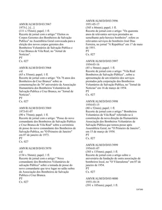CAT346 
 
AMVR/ALM/D/D/03/3967
1973-[..]-[...]
(111 x 55mm); papel; 1 fl.
Recorte de jornal com o artigo:" Eleitos os
Corpos Gerentes dos Bombeiros de Salvação
Publica" na Assembleia Geral convocada para a
eleição dos novos corpos gerentes dos
Bombeiros Voluntários de Salvação Publica e
Cruz Branca de Vila Real, no "Jornal de
Notícias".
PT
Cx. 027
AMVR/ALM/D/D/03/3968
s/d
(65 x 55mm); papel; 1 fl.
Recorte de jornal com o artigo: "Os 76 anos dos
Bombeiros da Cruz Branca" sobre as
comemorações do 76º aniversário da Associação
Humanitária dos Bombeiros Voluntários de
Salvação Publica e Cruz Branca, no "Jornal de
Notícias".
PT
Cx. 027
AMVR/ALM/D/D/03/3969
1973-01-07
(90 x 75mm); papel; 1 fl.
Recorte de jornal com o artigo: "Posse do novo
comandante dos Bombeiros de Salvação Publica
e Cruz Branca de Vila Real" sobre a cerimónia
de posse do novo comandante dos Bombeiros de
Salvação Publica, no "O Primeiro de Janeiro"
em 07 de janeiro de 1973.
PT
Cx. 027
AMVR/ALM/D/D/03/3970
s/d
(134 x 56mm); papel; 1 fl.
Recorte de jornal com o artigo:" Novo
comandante dos Bombeiros Voluntários de
salvação Pública" sobre a tomada de posse do
novo comandante que teve lugar no salão nobre
da Associação dos Bombeiros de Salvação
Publica e Cruz Branca.
PT
Cx. 027
AMVR/ALM/D/D/03/3996
1951-05-17
(345 x 66mm); papel; 1 fl.
Recorte de jornal com o artigo: "Os quarenta
anos de relevantes serviços prestados ao
semelhante pelo heroico bombeiro". refere os
relevantes serviços do bombeiro José Dias
Ferreira, no jornal "A Republica" em 17 de maio
de 1951.
PT
Cx. 027
AMVR/ALM/D/D/03/3997
1954-03-16
(85 x 56mm); papel; 1 fl.
Recorte de jornal com o artigo: "Vila Real
Bombeiros de Salvação Pública" , sobre a
apresentação de um relatório dos serviços
prestados pela corporação dos Bombeiros
Voluntários de Salvação Publica, no "Jornal de
Notícias" em 16 de março de 1954.
PT
Cx. 027
AMVR/ALM/D/D/03/3998
1954-03-15
(80 x 52mm); papel; 1 fl.
Recorte de jornal com o artigo:" Bombeiros
Voluntários de Vila Real" referindo-se à
constituição da nova direção da Humanitária
Associação dos Bombeiros Voluntários de
Salvação Pública que tomou posse após
Assembleia Geral, no "O Primeiro de Janeiro",
em 15 de março de 1954.
PT
Cx. 027
AMVR/ALM/D/D/03/3999
1954-01-07
(385 x 135mm); papel; 1 fl.
Recorte de jornal com o artigo sobre o
aniversário da fundação de outra associação de
bombeiros local, no "O Vilarealense" em 07 de
janeiro de 1954.
PT
Cx. 027
AMVR/ALM/D/D/03/4000
1955-10-18
(391 x 105mm); papel; 1 fl.
 