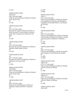 CAT350 
 
Cx. 001
AMVR/ALM/E/01/0294
1954-02-21
(300 x 208 mm); papel.
Cópia da carta enviada por Achilles de Almeida
ao Dr. Sousa Costa.
PT
Cx. 003
AMVR/ALM/E/01/0321
s/d
(325 x 219 mm); papel.
Rascunho de carta de Achilles de Almeida ao
diretor do jornal "Correio da Beira" acerca de
artigo sobre os leprosos do concelho de Vila
Real.
PT
Cx. 003
AMVR/ALM/E/01/0365
s/d
(192 x 148 mm); papel.
Rascunho de uma carta dirigida por Achilles de
Almeida a Mário Braga Teixeira.
PT
CX. 003
AMVR/ALM/E/01/0369
s/d
(213 x 140 mm); papel.
Rascunho de uma carta dirigida por Achilles de
Almeida ao Dr. Sousa Costa.
PT
Cx. 003
AMVR/ALM/E/01/0392
1954-04-06
(303 x 109 mm); papel.
Cópia de carta dirigida por Achilles de Almeida
ao Dr. Sousa Costa.
PT
Cx. 004
AMVR/ALM/E/01/0397
s/d
(209 x 149 mm); papel.
Rascunho de carta dirigida por Achilles de
Almeida ao diretor do Jornal 1º de janeiro.
PT
Cx. 004
2 folhas
AMVR/ALM/E/01/0931
1969-12
(210 x 146 mm); papel.
Cópia da carta dirigida por Achilles de Almeida
ao comandante do corpo ativo dos Bombeiros
Voluntários de Salvação Pública e Cruz Branca
de Vila Real.
PT
Cx. 008
AMVR/ALM/E/01/0980
s/d
(296 x 216 mm); papel.
Cópia da carta dirigida pelo Achilles de Almeida
ao Governador do Distrito de Coimbra, versando
a automaca para os Bombeiros Voluntários.
PT
Cx. 008
3 Folhas
AMVR/ALM/E/01/0981
s/d
(296 x 216 mm); papel.
Cópia da carta dirigida por Achilles de Almeida
ao Governador Civil do Distrito de Coimbra.
PT
Cx. 008
3 Folhas
AMVR/ALM/E/01/1001
1948-03-30
(275 x 217 mm); papel.
Cópia da carta dirigida por Achilles de Almeida
a Álvaro Valente, no Montijo.
PT
Cx. 008
AMVR/ALM/E/01/1002
1948-03-13
(299 x 195 mm); papel.
Cópia da carta dirigida por Achilles de Almeida
a Álvaro Valente, no Montijo.
PT
Cx. 008
AMVR/ALM/E/01/1009
1948-10-05
 