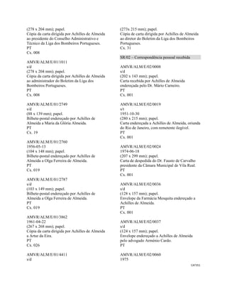 CAT351 
 
(278 x 204 mm); papel.
Cópia da carta dirigida por Achilles de Almeida
ao presidente do Conselho Administrativo e
Técnico da Liga dos Bombeiros Portugueses.
PT
Cx. 008
AMVR/ALM/E/01/1011
s/d
(278 x 204 mm); papel.
Cópia da carta dirigida por Achilles de Almeida
ao administrador do Boletim da Liga dos
Bombeiros Portugueses.
PT
Cx. 008
AMVR/ALM/E/01/2749
s/d
(88 x 139 mm); papel.
Bilhete-postal endereçado por Achilles de
Almeida a Maria da Glória Almeida.
PT
Cx. 19
AMVR/ALM/E/01/2760
1956-05-13
(104 x 148 mm); papel.
Bilhete-postal endereçado por Achilles de
Almeida a Olga Ferreira de Almeida.
PT
Cx. 019
AMVR/ALM/E/01/2787
s/d
(103 x 149 mm); papel.
Bilhete-postal endereçado por Achilles de
Almeida a Olga Ferreira de Almeida.
PT
Cx. 019
AMVR/ALM/E/01/3862
1961-04-22
(267 x 268 mm); papel.
Cópia da carta dirigida por Achilles de Almeida
a Artur da Eira.
PT
Cx. 026
AMVR/ALM/E/01/4411
s/d
(273x 215 mm); papel.
Cópia de carta dirigida por Achilles de Almeida
ao diretor do Boletim da Liga dos Bombeiros
Portugueses.
Cx. 31
SR/02 – Correspondência pessoal recebida
AMVR/ALM/E/02/0008
s/d
(202 x 143 mm); papel.
Carta recebida por Achilles de Almeida
endereçada pelo Dr. Mário Carneiro.
PT
Cx. 001
AMVR/ALM/E/02/0019
s/t
1951-10-30
(280 x 215 mm); papel.
Carta endereçada a Achilles de Almeida, oriunda
do Rio de Janeiro, com remetente ilegível.
PT
Cx. 001
AMVR/ALM/E/02/0024
1974-06-18
(207 x 299 mm); papel.
Carta de despedida do Dr. Fausto de Carvalho
presidente da Câmara Municipal de Vila Real.
PT
Cx. 001
AMVR/ALM/E/02/0036
s/d
(128 x 157 mm); papel.
Envelope da Farmácia Mesquita endereçado a
Achilles de Almeida.
PT
Cx. 001
AMVR/ALM/E/02/0037
s/d
(124 x 157 mm); papel.
Envelope endereçado a Achilles de Almeida
pelo advogado Arménio Cardo.
PT
AMVR/ALM/E/02/0060
1975
 