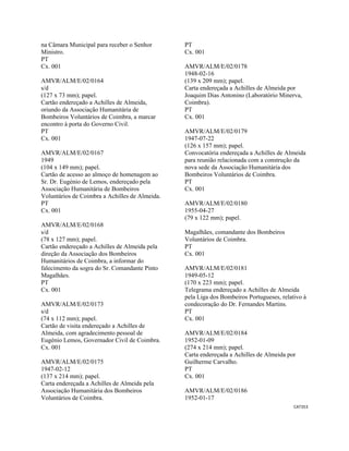CAT353 
 
na Câmara Municipal para receber o Senhor
Ministro.
PT
Cx. 001
AMVR/ALM/E/02/0164
s/d
(127 x 73 mm); papel.
Cartão endereçado a Achilles de Almeida,
oriundo da Associação Humanitária de
Bombeiros Voluntários de Coimbra, a marcar
encontro à porta do Governo Civil.
PT
Cx. 001
AMVR/ALM/E/02/0167
1949
(104 x 149 mm); papel.
Cartão de acesso ao almoço de homenagem ao
Sr. Dr. Eugénio de Lemos, endereçado pela
Associação Humanitária de Bombeiros
Voluntários de Coimbra a Achilles de Almeida.
PT
Cx. 001
AMVR/ALM/E/02/0168
s/d
(78 x 127 mm); papel.
Cartão endereçado a Achilles de Almeida pela
direção da Associação dos Bombeiros
Humanitários de Coimbra, a informar do
falecimento da sogra do Sr. Comandante Pinto
Magalhães.
PT
Cx. 001
AMVR/ALM/E/02/0173
s/d
(74 x 112 mm); papel.
Cartão de visita endereçado a Achilles de
Almeida, com agradecimento pessoal de
Eugénio Lemos, Governador Civil de Coimbra.
Cx. 001
AMVR/ALM/E/02/0175
1947-02-12
(137 x 214 mm); papel.
Carta endereçada a Achilles de Almeida pela
Associação Humanitária dos Bombeiros
Voluntários de Coimbra.
PT
Cx. 001
AMVR/ALM/E/02/0178
1948-02-16
(139 x 209 mm); papel.
Carta endereçada a Achilles de Almeida por
Joaquim Dias Antonino (Laboratório Minerva,
Coimbra).
PT
Cx. 001
AMVR/ALM/E/02/0179
1947-07-22
(126 x 157 mm); papel.
Convocatória endereçada a Achilles de Almeida
para reunião relacionada com a construção da
nova sede da Associação Humanitária dos
Bombeiros Voluntários de Coimbra.
PT
Cx. 001
AMVR/ALM/E/02/0180
1955-04-27
(79 x 122 mm); papel.
Magalhães, comandante dos Bombeiros
Voluntários de Coimbra.
PT
Cx. 001
AMVR/ALM/E/02/0181
1949-05-12
(170 x 223 mm); papel.
Telegrama endereçado a Achilles de Almeida
pela Liga dos Bombeiros Portugueses, relativo à
condecoração do Dr. Fernandes Martins.
PT
Cx. 001
AMVR/ALM/E/02/0184
1952-01-09
(274 x 214 mm); papel.
Carta endereçada a Achilles de Almeida por
Guilherme Carvalho.
PT
Cx. 001
AMVR/ALM/E/02/0186
1952-01-17
 