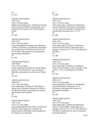 CAT355 
 
PT
Cx. 003
AMVR/ALM/E/02/0309
1947-10-13
(104 x 150 mm); papel.
Bilhete-postal endereçado a Achilles de Almeida
desde a Farmácia Mesquita, relacionado com a
transferência dos leprosos de Vila Real para a
Tocha.
PT
Cx. 003
AMVR/ALM/E/02/0310
1947-10-27
(215 x 148 mm); papel.
Carta endereçada por remetente desconhecido a
Achilles de Almeida, eventualmente relacionado
com os Bombeiros Voluntários da Cruz Verde
de Vila Real, relacionada com o transporte de
leprosos pelos Bombeiros.
PT
Cx. 003
AMVR/ALM/E/02/0312
1947-08-08
(89 x 135 mm); papel.
Cartão endereçado por Heitor Correia de Matos,
diretor de "O Vilarealense", para Achilles de
Almeida, relacionado com os doentes de Parada.
PT
Cx. 003
AMVR/ALM/E/02/0313
1948-01-27
(175 x 265 mm); papel.
Carta endereçada a Achilles de Almeida por L.
Matos (Liceu Alexandre Herculano no Porto) a
Achilles de Almeida, relacionada com assuntos
dos Bombeiros de Vila Real.
PT
Cx. 003
AMVR/ALM/E/02/0314
1947-11-09
(279 x 217 mm); papel.
Carta endereçada por Heitor Matos a Achilles de
Almeida, relacionada com o transporte de
doentes leprosos de Parada e das consequências
da situação na sua demissão.
PT
Cx. 003
AMVR/ALM/E/02/0315
1947-11-26
(215 x 270 mm); papel.
Carta endereçada a Achilles de Almeida pela
Liga dos Bombeiros Portugueses, relacionada
com os vogais dos Bombeiros Voluntários de
Coimbra que fazem parte do C. N. S. I.
PT
Cx. 003
AMVR/ALM/E/02/0316
1947-12-03
(279 x 217 mm); papel.
Carta endereçada a Achilles de Almeida por
Heitor Correia de Matos, relacionada com a
situação vivida nos B. V. S. P. e Cruz Branca de
Vila Real.
PT
Cx. 003
AMVR/ALM/E/02/0317
1947-12-14
(279 x 217 mm); papel.
Carta endereçada a Achilles de Almeida por
Heitor Correia de Matos, sobre a situação vivida
nos B. V. S. P. e Cruz Branca de Vila Real.
PT
Cx. 003
AMVR/ALM/E/02/0318
1947-12-15
(270 x 215 mm); papel.
Carta endereçada a Achilles de Almeida pela
Liga dos Bombeiros Portugueses (J. N.
Gourinho), relacionada com assuntos do
regulamento disciplinar.
PT
Cx. 003
AMVR/ALM/E/02/0319
1947-10-20
(278 x 218 mm); papel.
Carta endereçada a Achilles de Almeida por
Heitor Correia de Matos, relacionada com a
situação vivida nos B. V. S. P. e Cruz Branca de
Vila Real no seguimento do caso do transporte
de doentes leprosos.
 