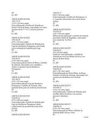 CAT356 
 
PT
Cx. 003
AMVR/ALM/E/02/0320
1947-12-14
(279 x 218 mm); papel.
Carta endereçada a Achilles de Almeida por
Heitor Correia de Matos, relacionada com vários
assuntos dos B. V. S. P. e assuntos pessoais.
PT
Cx. 003
AMVR/ALM/E/02/0322
1953-06-09
(270 x 210 mm); papel.
Carta endereçada a Achilles de Almeida pela
Liga dos Bombeiros Portugueses, relacionada
com a atribuição de medalhas pela Liga.
PT
Cx. 003
AMVR/ALM/E/02/0328
1952-02-07
(174 x 260 mm); papel.
Carta endereçada por Heitor de Matos a Achilles
de Almeida, relacionada com a medalha a
atribuir ao pai pela Liga de Bombeiros
Portugueses.
PT
Cx. 003
AMVR/ALM/E/02/0329
1951-08-22
(274 x 213 mm); papel.
Carta endereçada pela Liga dos Bombeiros
Portugueses a Achilles de Almeida, sobre
pretensão deste junto da academia internacional..
PT
Cx. 003
AMVR/ALM/E/02/0354
1952-07-31
(273 x 209 mm); papel.
Carta endereçada a Achilles de Almeida pela
Liga dos Bombeiros Portugueses, dando
conhecimento da sua admissão como sócio
auxiliar.
Cx. 003
AMVR/ALM/E/02/0355
1969-02-17
(269 x 160 mm); papel.
Carta endereçada a Achilles de Almeida por A.
L. Lameirão, relacionada com o envio de um
azulejo.
PT
Cx. 003
AMVR/ALM/E/02/0356
1972-02-23
(105 x 148 mm); papel.
Bilhete-postal endereçado a Achilles de Almeida
pelo Padre Adolfo de Magalhães, relacionado
com coleção de "ex libris".
PT
Cx. 003
AMVR/ALM/E/02/0357
1964-01-01
(59 x 99 mm); papel.
Cartão de visita endereçado a Achilles de
Almeida por José Luis Rebelo da Silva, com
desejos de Boas-festas.
PT
Cx. 003
AMVR/ALM/E/02/0359
1960-05-05
(265 x 201 mm); papel.
Carta endereçada por Heitor Matos, de Braga,
dirigida a Achilles de Almeida, relacionada com
assuntos dos Bombeiros em Vila Real.
PT
Cx. 003
AMVR/ALM/E/02/0375
1973-08-17
(174 x 131 mm); papel.
Carta endereçada a Achilles de Almeida, pela
sua Mãe, Maria da Glória, com assuntos
pessoais e familiares.
PT
Cx. 003
AMVR/ALM/E/02/0377
1949-08-19
(175 x 261 mm); papel.
Carta endereçada por Mimi a Achilles de
Almeida dando notícias várias.
PT
 