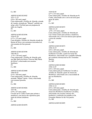 CAT357 
 
Cx. 003
AMVR/ALM/E/02/0382
1971-11-15
(226 x 205 mm); papel.
Carta endereçada a Achilles de Almeida, oriunda
de Luanda, assinada por "Manuel", pedindo um
artigo sobre Vila Real para um programa de
rádio em Angola.
PT
Cx. 003
AMVR/ALM/E/02/0396
1936-07-28
(173 x 132 mm); papel.
Carta dirigida a Achilles de Almeida oriunda da
Quinta do Seixo com assinatura irreconhecível,
com assuntos do foro pessoal.
PT
Cx. 004
AMVR/ALM/E/02/0398
1983-08-31
(174 x 130 mm); papel.
Carta endereçada a Achilles de Almeida, pela
sua Mãe Maria da Glória ("Esta tua Mãe Maria
da Glória"), relacionada com assuntos
familiares.
PT
Cx. 004
AMVR/ALM/E/02/0400
1946-05-01
(214 x 160 mm); papel.
Carta endereçada a Achilles de Almeida,
assinada "Miguel" (porto - Gaia), relacionada
com assuntos pessoais.
PT
Cx. 004
AMVR/ALM/E/02/0426
1937-06
(338 x 227 mm); papel.
Circular de R. Cunha (Teatro para artistas e
amadores), com preços dos reportórios para
teatro de artistas amadores.
PT
Cx. 004
AMVR/ALM/E/02/0470
1939-02-05
(277 x 216 mm); papel.
Carta endereçada a Achilles de Almeida por R.
Cunha, relacionada com o envio de textos para
peças de teatro.
PT
Cx. 005
AMVR/ALM/E/02/0472
1944-121-18
(276 x 215 mm); papel.
Carta endereçada a Achilles de Almeida por
Luiz Amaro (teatro para artistas e amadores),
relacionada com o envio de músicas para opereta
e texto de comédia.
PT
Cx. 005
AMVR/ALM/E/02/0473
1950-10-19
(332 x 220 mm); papel.
Carta endereçada a Achilles de Almeida por
Guilherme Carvalho, a partir do Jornal dos
Bombeiros, relacionada com a medalha atribuída
por academia internacional ao Dr. Fernandes
Martins.
Cx. 005
AMVR/ALM/E/02/0482
1950-12-07
(332 x 220 mm); papel.
Carta endereçada por Guilherme Carvalho a
Achilles de Almeida a partir do Jornal dos
Bombeiros, relacionada com a necessidade de
paz nos Bombeiros.
PT
Cx. 005
AMVR/ALM/E/02/0491
1950-12-14
(332 x 220 mm); papel.
Carta endereçada a Achilles de Almeida pelo
Jornal dos Bombeiros (Guilherme Carvalho),
relacionada com assuntos internos dos
bombeiros e atribuição da medalha ao Dr.
Fernandes Martins no dia 9 de janeiro.
Cx. 005
AMVR/ALM/E/02/0495
 