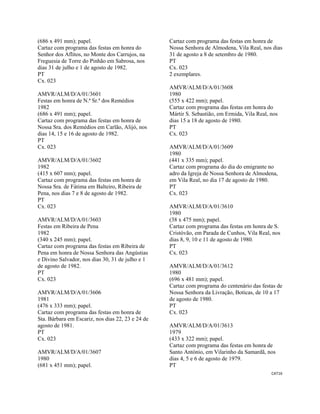CAT16 
 
(686 x 491 mm); papel.
Cartaz com programa das festas em honra do
Senhor dos Aflitos, no Monte dos Carrujos, na
Freguesia de Torre do Pinhão em Sabrosa, nos
dias 31 de julho e 1 de agosto de 1982.
PT
Cx. 023
AMVR/ALM/D/A/01/3601
Festas em honra de N.ª Sr.ª dos Remédios
1982
(686 x 491 mm); papel.
Cartaz com programa das festas em honra de
Nossa Sra. dos Remédios em Carlão, Alijó, nos
dias 14, 15 e 16 de agosto de 1982.
PT
Cx. 023
AMVR/ALM/D/A/01/3602
1982
(415 x 607 mm); papel.
Cartaz com programa das festas em honra de
Nossa Sra. de Fátima em Balteiro, Ribeira de
Pena, nos dias 7 e 8 de agosto de 1982.
PT
Cx. 023
AMVR/ALM/D/A/01/3603
Festas em Ribeira de Pena
1982
(340 x 245 mm); papel.
Cartaz com programa das festas em Ribeira de
Pena em honra de Nossa Senhora das Angústias
e Divino Salvador, nos dias 30, 31 de julho e 1
de agosto de 1982.
PT
Cx. 023
AMVR/ALM/D/A/01/3606
1981
(476 x 333 mm); papel.
Cartaz com programa das festas em honra de
Sta. Bárbara em Escariz, nos dias 22, 23 e 24 de
agosto de 1981.
PT
Cx. 023
AMVR/ALM/D/A/01/3607
1980
(681 x 451 mm); papel.
Cartaz com programa das festas em honra de
Nossa Senhora de Almodena, Vila Real, nos dias
31 de agosto a 8 de setembro de 1980.
PT
Cx. 023
2 exemplares.
AMVR/ALM/D/A/01/3608
1980
(555 x 422 mm); papel.
Cartaz com programa das festas em honra do
Mártir S. Sebastião, em Ermida, Vila Real, nos
dias 15 a 18 de agosto de 1980.
PT
Cx. 023
AMVR/ALM/D/A/01/3609
1980
(441 x 335 mm); papel.
Cartaz com programa do dia do emigrante no
adro da Igreja de Nossa Senhora de Almodena,
em Vila Real, no dia 17 de agosto de 1980.
PT
Cx. 023
AMVR/ALM/D/A/01/3610
1980
(38 x 475 mm); papel.
Cartaz com programa das festas em honra de S.
Cristóvão, em Parada de Cunhos, Vila Real, nos
dias 8, 9, 10 e 11 de agosto de 1980.
PT
Cx. 023
AMVR/ALM/D/A/01/3612
1980
(696 x 481 mm); papel.
Cartaz com programa do centenário das festas de
Nossa Senhora da Livração, Boticas, de 10 a 17
de agosto de 1980.
PT
Cx. 023
AMVR/ALM/D/A/01/3613
1979
(433 x 322 mm); papel.
Cartaz com programa das festas em honra de
Santo António, em Vilarinho da Samardã, nos
dias 4, 5 e 6 de agosto de 1979.
PT
 
