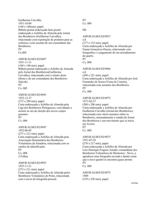 CAT358 
 
Guilherme Carvalho
1951-10-08
(104 x 148mm); papel.
Bilhete-postal endereçado hete-postal
endereçado a Achilles de Almeida pelo Jornal
dos Bombeiros (Guilherme Carvalho),
relacionado com exportação de produtos para as
colónias e com assunto de um comandante dos
Bombeiros.
PT
Cx.005
AMVR/ALM/E/02/0497
1951-11-11
(104 x 148 mm); papel.
Bilhete-postal endereçado a Achilles de Almeida
pelo Jornal dos Bombeiros(Guilherme
Carvalho), relacionado com o retrato deste
último e de um comandante dos Bombeiros
falecido.
PT
Cx. 005
AMVR/ALM/E/02/0943
1952-12-27
(272 x 209 mm); papel.
Carta endereçada a Achilles de Almeida pela
Liga dos Bombeiros Portugueses, convidando a
assistir ao ato de eleição dos novos corpos
gerentes.
PT
Cx. 008
AMVR/ALM/E/02/0947
1952-06-05
(273 x 212 mm); papel.
Carta endereçada a Achilles de Almeida pela
Associação Humanitária dos Bombeiros
Voluntários da Amadora, relacionada com os
cartões de identificação.
PT
Cx. 008
2 Folhas
AMVR/ALM/E/02/0955
1953-11-21
(273 x 211 mm); papel.
Carta endereçada a Achilles de Almeida pelos
Bombeiros Voluntários do Porto, relacionada
com o envio de fotografia pessoal.
PT
Cx. 008
DS
AMVR/ALM/E/02/0957
s/d
(177 x 132 mm); papel.
Carta endereçada a Achilles de Almeida por
Fausto Gonçalves Pureza, relacionado com
fotografias e o pagamento de um arrendamento
de quarto.
PT
Cx. 008
AMVR/ALM/E/02/0966
s/d
(280 x 221 mm); papel.
Carta endereçada a Achilles de Almeida por José
Fernandes de Sousa (Viana do Castelo),
relacionada com assuntos dos Bombeiros.
PT
Cx. 008
AMVR/ALM/E/02/0972
1971-02-27
(200 x 206 mm); papel.
Carta endereçada a Achilles de Almeida por
Guilherme Carvalho (Jornal dos Bombeiros),
relacionada com vários assuntos sobre os
Bombeiros, nomeadamente o estado do Jornal
dos Bombeiros e um movimento que se inicia
em Aveiro.
PT
Cx. 008
AMVR/ALM/E/02/0973
1951-07-29
(278 x 217 mm); papel.
Carta endereçada a Achilles de Almeida por
Luiz Henrique Fragoso Amado, comandante dos
Bombeiros Voluntários de Montemor - Novo, a
agradecer uma fotografia enviada e dando conta
que o novo quartel se encontra quase pronto.
PT
Cx. 008
AMVR/ALM/E/02/0975
1949
(139 x 220 mm); papel.
 