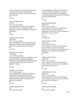 CAT359 
 
Cartão endereçado a Achilles de Almeida pela
Associação Humanitária dos Bombeiros
Voluntários de Coimbra, referente a distintivos
dos bombeiros.
PT
Cx.008
AMVR/ALM/E/02/0977
1952-03
(267 x 212 mm); papel.
Carta endereçada a Achilles de Almeida por
Joaquim Vieira, que acompanhava vários
documentos em uso nos Bombeiros Voluntários
Portuenses.
PT
Cx.008
AMVR/ALM/E/02/0994
1952-06-23
(273 x 216 mm); papel.
Carta endereçada a Achilles de Almeida pelos
Bombeiros Voluntários de Cantanhede, dando
conta do envio de documentos solicitados.
PT
Cx. 008
AMVR/ALM/E/02/0995
1952-04-30
(273 x 210 mm); papel.
Carta endereçada a Achilles de Almeida por José
dos Santos Reixa, da Liga dos Bombeiros
Portugueses, relacionada com o pedido de apoio
a uma excursão de funcionários da Casa da
Moeda a Coimbra.
PT
Cx. 008
AMVR/ALM/E/02/0996
(91 x 150 mm); papel.
Cartão endereçado a Achilles de Almeida por
Filipe Requixa, médico em Cantanhede,
enviando as notas solicitadas sobre a festa de
comemoração das bodas e lançamento da 1ª
pedra do novo quartel.
PT
Cx. 008
AMVR/ALM/E/02/0998
s/d
(270 x 210 mm); papel.
Carta endereçada a Achilles de Almeida pelo
Corpo de Bombeiros Auxiliares de Loures,
relacionada com um boletim, o delegado da
Sociedade Protetora dos Animais em Vila Real e
a semana dos Bombeiros.
PT
Cx. 008
AMVR/ALM/E/02/0999
1948-07-14
(269 x 215 mm); papel.
Carta endereçada a Achilles de Almeida por
Álvaro Valente, Liga dos Bombeiros
Portugueses, com notícias sobre os Bombeiros e
informando envio do boletim.
PT
Cx. 008
4 Exemplares
AMVR/ALM/E/02/1000
1948-10-28
(244 x 149 mm); papel.
Carta endereçada a Achilles de Almeida por
Álvaro Valente, relativa a assuntos dos
Bombeiros [de Coimbra], da Liga de Bombeiros
Portugueses e do Boletim dos Bombeiros
Portugueses.
PT
AMVR/ALM/E/02/1003
1948-04-12
(266 x 213 mm); papel.
Carta endereçada a Achilles de Almeida por
Álvaro Valente, relativa a assuntos do Boletim
dos Bombeiros Portugueses.
PT
Cx. 008
AMVR/ALM/E/02/1004
1948-04-19
(282 x 217 mm); papel.
Carta endereçada a Achilles de Almeida por
Álvaro Valente, relativa a assuntos do Boletim
dos Bombeiros Portugueses.
PT
Cx. 008
AMVR/ALM/E/02/1006
s/d
(116 x 188 mm); papel.
 
