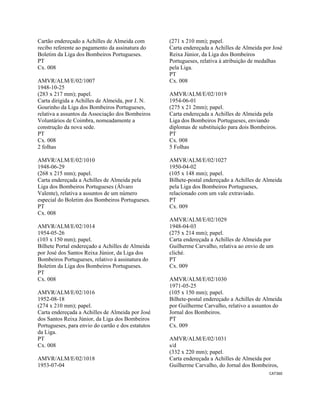 CAT360 
 
Cartão endereçado a Achilles de Almeida com
recibo referente ao pagamento da assinatura do
Boletim da Liga dos Bombeiros Portugueses.
PT
Cx. 008
AMVR/ALM/E/02/1007
1948-10-25
(283 x 217 mm); papel.
Carta dirigida a Achilles de Almeida, por J. N.
Gourinho da Liga dos Bombeiros Portugueses,
relativa a assuntos da Associação dos Bombeiros
Voluntários de Coimbra, nomeadamente a
construção da nova sede.
PT
Cx. 008
2 folhas
AMVR/ALM/E/02/1010
1948-06-29
(268 x 215 mm); papel.
Carta endereçada a Achilles de Almeida pela
Liga dos Bombeiros Portugueses (Álvaro
Valente), relativa a assuntos de um número
especial do Boletim dos Bombeiros Portugueses.
PT
Cx. 008
AMVR/ALM/E/02/1014
1954-05-26
(103 x 150 mm); papel.
Bilhete Portal endereçado a Achilles de Almeida
por José dos Santos Reixa Júnior, da Liga dos
Bombeiros Portugueses, relativo à assinatura do
Boletim da Liga dos Bombeiros Portugueses.
PT
Cx. 008
AMVR/ALM/E/02/1016
1952-08-18
(274 x 210 mm); papel.
Carta endereçada a Achilles de Almeida por José
dos Santos Reixa Júnior, da Liga dos Bombeiros
Portugueses, para envio do cartão e dos estatutos
da Liga.
PT
Cx. 008
AMVR/ALM/E/02/1018
1953-07-04
(271 x 210 mm); papel.
Carta endereçada a Achilles de Almeida por José
Reixa Júnior, da Liga dos Bombeiros
Portugueses, relativa à atribuição de medalhas
pela Liga.
PT
Cx. 008
AMVR/ALM/E/02/1019
1954-06-01
(275 x 21 2mm); papel.
Carta endereçada a Achilles de Almeida pela
Liga dos Bombeiros Portugueses, enviando
diplomas de substituição para dois Bombeiros.
PT
Cx. 008
5 Folhas
AMVR/ALM/E/02/1027
1950-04-02
(105 x 148 mm); papel.
Bilhete-postal endereçado a Achilles de Almeida
pela Liga dos Bombeiros Portugueses,
relacionado com um vale extraviado.
PT
Cx. 009
AMVR/ALM/E/02/1029
1948-04-03
(275 x 214 mm); papel.
Carta endereçada a Achilles de Almeida por
Guilherme Carvalho, relativa ao envio de um
cliché.
PT
Cx. 009
AMVR/ALM/E/02/1030
1971-05-25
(105 x 150 mm); papel.
Bilhete-postal endereçado a Achilles de Almeida
por Guilherme Carvalho, relativo a assuntos do
Jornal dos Bombeiros.
PT
Cx. 009
AMVR/ALM/E/02/1031
s/d
(332 x 220 mm); papel.
Carta endereçada a Achilles de Almeida por
Guilherme Carvalho, do Jornal dos Bombeiros,
 