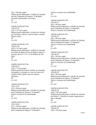 CAT362 
 
(93 x 140 mm); papel.
Bilhete-postal endereçado a Achilles de Almeida
pela da Companhia de Seguros "A Mundial",
enviando memorandos e envelopes.
PT
Cx. 019
AMVR/ALM/E/02/2744
1954-07-22
(105 x 147 mm); papel.
Bilhete-postal endereçado a Achilles de Almeida
por José Brás, relativo a carta enviada a António
Moura e Silva.
PT
Cx. 019
AMVR/ALM/E/02/2745
1954-01-28
(105 x 147 mm); papel.
Bilhete-postal endereçado a Achilles de Almeida
por Heitor de Matos (Liceu de Braga), relativo a
assuntos dos B. V. S. P. e Cruz Branca de Vila
Real.
PT
Cx. 019
AMVR/ALM/E/02/2746
1949-04-19
(105 x 72 mm); papel.
Bilhete-postal [da irmã de Achilles de Almeida],
incompleto e constando no verso um soneto de
António Nobre, dando conta de assuntos
familiares.
PT
Cx. 019
AMVR/ALM/E/02/2747
1932-12-21
(95 x 140 mm); papel.
Bilhete-postal endereçado a Achilles de Almeida
pela Companhia de Seguros "A Mundial",
relativo a assuntos de contabilidade.
PT
Cx. 019
AMVR/ALM/E/02/2748
1933-10-20
(95 x 140 mm); papel.
Bilhete-postal endereçado a Achilles de Almeida
pela Companhia de Seguros "A Mundial",
relativo a assuntos de contabilidade.
PT
Cx. 019
AMVR/ALM/E/02/2750
1934-03-17
(90 x 140 mm); papel.
Bilhete-postal endereçado a Achilles de Almeida
pela Companhia de Seguros "A Mundial",
relativo a assuntos de contabilidade.
AMVR/ALM/E/02/2751
1934-02-19
(90 x 140 mm); papel.
Bilhete-postal endereçado a Achilles de Almeida
pela Companhia de Seguros "A Mundial",
relativo a assuntos de contabilidade.
PT
Cx. 019
AMVR/ALM/E/02/2752
1928-08-29
(90 x 140 mm); papel.
Bilhete-postal endereçado a Achilles de Almeida
pela Companhia de Seguros "A Mundial",
relativo a assuntos de contabilidade.
PT
Cx. 019
AMVR/ALM/E/02/2753
1928-09-28
(90 x 140 mm); papel.
Bilhete-postal endereçado a Achilles de Almeida
pela Companhia de Seguros "A Mundial",
relativo a assuntos de contabilidade.
PT
Cx. 019
AMVR/ALM/E/02/2754
1980-05-26
(104 x 148 mm); papel.
Bilhete-postal endereçado a Achilles de Almeida
por Olinto F. Almeida, enviando cumprimentos
após a chegada.
PT
Cx. 019
AMVR/ALM/E/02/2755
1964-08-19
(104 x 148 mm); papel.
 