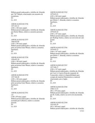 CAT363 
 
Bilhete-postal endereçado a Achilles de Almeida
por "Zé" Rebelo, relacionado com assuntos de
jornalismo.
PT
Cx. 019
AMVR/ALM/E/02/2756
1971-03-11
(104 x 148 mm); papel.
Bilhete-postal endereçado a Achilles de Almeida
por Heitor Matos, relativo a assuntos pessoais.
PT
Cx. 019
AMVR/ALM/E/02/2757
1966-02-04
(104 x 148 mm); papel.
Bilhete-postal endereçado a Achilles de Almeida
pela sua prima Ester Muaze, relativo a assuntos
familiares.
PT
Cx. 019
AMVR/ALM/E/02/2758
1956-05-10
(104 x 148 mm); papel.
Bilhete-postal endereçado a Achilles de Almeida
pela sua prima Ester Muaze, relativo a assuntos
familiares.
PT
Cx. 019
AMVR/ALM/E/02/2759
1957-04-20
(104 x 148 mm); papel.
Bilhete-postal endereçado a Achilles de Almeida
pela sua prima Ester Muaze, relativo a assuntos
familiares.
PT
Cx. 019
AMVR/ALM/E/02/2761
s/d
(140 x 89 mm); papel.
Bilhete-postal endereçado a Achilles de Almeida
assinado por Calheiros, relativo a assunto
pessoal.
PT
Cx. 019
AMVR/ALM/E/02/2762
1979-03-21
(105 x 148 mm); papel.
Bilhete-postal endereçado a Achilles de Almeida
por Olinto F. Almeida, relativo a assuntos
familiares.
PT
Cx. 019
AMVR/ALM/E/02/2765
1978-05-25
(104 x 147 mm); papel.
Bilhete-postal endereçado a Achilles de Almeida
por Rodrigo Santos, relativo ao envio de um vale
postal.
PT
Cx. 019
AMVR/ALM/E/02/2766
1979-05-13
(104 x 147 mm); papel.
Bilhete-postal endereçado a Achilles de Almeida
por Olinto F. Almeida, relativo a assuntos
familiares.
PT
Cx. 019
AMVR/ALM/E/02/2767
1977-08-17
(104 x 147 mm); papel.
Bilhete-postal endereçado a Achilles de Almeida
por Luís A. Caeiro (Zona de expansão de
Carnaxide), relativo à disponibilidade para
compra de material filuminístico e material
relacionado com o Japão.
PT
Cx. 019
AMVR/ALM/E/02/2768
1940-11-23
(88 x 139 mm); papel.
Bilhete-postal endereçado a Achilles de Almeida
por R. Cunha, relativo ao envio de encomenda.
PT
Cx. 019
AMVR/ALM/E/02/2769
1933-05-29
(95 x 140 mm); papel.
Bilhete-postal endereçado a Achilles de Almeida
 