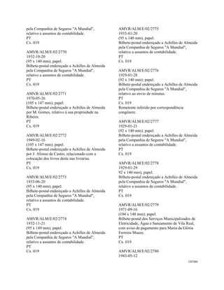 CAT364 
 
pela Companhia de Seguros "A Mundial",
relativo a assuntos de contabilidade.
PT
Cx. 019
AMVR/ALM/E/02/2770
1932-10-20
(95 x 140 mm); papel.
Bilhete-postal endereçado a Achilles de Almeida
pela Companhia de Seguros "A Mundial",
relativo a assuntos de contabilidade.
PT
Cx. 019
AMVR/ALM/E/02/2771
1970-05-26
(105 x 147 mm); papel.
Bilhete-postal endereçado a Achilles de Almeida
por M. Gomes, relativo à sua propriedade na
Ribeira.
PT
Cx. 019
AMVR/ALM/E/02/2772
1949-02-16
(105 x 147 mm); papel.
Bilhete-postal endereçado a Achilles de Almeida
por J. Afonso de Castro, relacionado com a
colocação dos livros deste nas livrarias.
PT
Cx. 019
AMVR/ALM/E/02/2773
1933-06-20
(95 x 140 mm); papel.
Bilhete-postal endereçado a Achilles de Almeida
pela Companhia de Seguros "A Mundial",
relativo a assuntos de contabilidade.
PT
Cx. 019
AMVR/ALM/E/02/2774
1932-11-21
(95 x 149 mm); papel.
Bilhete-postal endereçado a Achilles de Almeida
pela Companhia de Seguros "A Mundial",
relativo a assuntos de contabilidade.
PT
Cx. 019
AMVR/ALM/E/02/2775
1933-01-20
(95 x 140 mm); papel.
Bilhete-postal endereçado a Achilles de Almeida
pela Companhia de Seguros "A Mundial",
relativo a assuntos de contabilidade.
PT
Cx. 019
AMVR/ALM/E/02/2776
1929-01-28
(92 x 140 mm); papel.
Bilhete-postal endereçado a Achilles de Almeida
pela Companhia de Seguros "A Mundial",
relativo ao envio de minutas.
PT
Cx. 019
Remetente inferido por correspondência
congénere.
AMVR/ALM/E/02/2777
1929-01-21
(92 x 140 mm); papel.
Bilhete-postal endereçado a Achilles de Almeida
pela Companhia de Seguros "A Mundial",
relativo a assuntos de contabilidade.
PT
Cx. 019
AMVR/ALM/E/02/2778
1929-01-29
92 x 140 mm); papel.
Bilhete-postal endereçado a Achilles de Almeida
pela Companhia de Seguros "A Mundial",
relativo a assuntos de contabilidade.
PT
Cx. 019
AMVR/ALM/E/02/2779
1971-09-16
(104 x 148 mm); papel.
Bilhete-postal dos Serviços Municipalizados de
Eletricidade, Água e Saneamento de Vila Real,
com aviso de pagamento para Maria da Glória
Ferreira Muaze.
PT
Cx. 019
AMVR/ALM/E/02/2780
1943-05-12
 