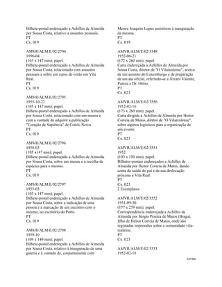 CAT366 
 
Bilhete-postal endereçado a Achilles de Almeida
por Sousa Costa, relativo a assuntos pessoais.
PT
Cx. 019
AMVR/ALM/E/02/2794
1996-04
(105 x 147 mm); papel.
Bilhete-postal endereçado a Achilles de Almeida
por Sousa Costa, relacionado com assuntos
pessoais e sobre um curso de verão em Vila
Real.
PT
Cx. 019
AMVR/ALM/E/02/2795
1955-10-22
(105 x 147 mm); papel.
Bilhete-postal endereçado a Achilles de Almeida
por Sousa Costa, relacionado com um museu e
com a vontade de adquirir a publicação
"Coração de Sapiência" de Cotelo Neiva.
PT
Cx. 019
AMVR/ALM/E/02/2796
1958-03
(105 x147 mm); papel.
Bilhete-postal endereçado a Achilles de Almeida
por Sousa Costa, sobre um museu e a recolha de
espécies para o mesmo.
PT
Cx. 019
AMVR/ALM/E/02/2797
1955-03
(105 x 147 mm); papel.
Bilhete-postal endereçado a Achilles de Almeida
por Sousa Costa, sobre a indicação de uma
pessoa e a marcação de um encontro com o
mesmo, no escritório do Porto.
PT
Cx. 019
AMVR/ALM/E/02/2798
1959-10
(109 x 149 mm); papel.
Bilhete-postal endereçado a Achilles de Almeida
por Sousa Costa, relativo à inauguração de uma
galeria e à vontade de, conjuntamente com
Mestre Joaquim Lopes assistirem à inauguração
da mesma.
PT
Cx. 019
AMVR/ALM/E/02/3548
1952-06-21
(172 x 260 mm); papel.
Carta endereçada a Achilles de Almeida por
Sousa Costa, diretor de "O Vilarealense", acerca
de um assunto do Luxemburgo e da preparação
de um ato oficial, referindo-se a Álvaro Valente,
Pureza e Dr. Otílio.
PT
Cx. 023
AMVR/ALM/E/02/3550
1952-02-16
(173 x 260 mm); papel.
Carta dirigida a Achilles de Almeida por Heitor
Correia de Matos, diretor de "O Vilarealense",
sobre aspetos logísticos para a organização de
um evento.
PT
Cx. 023
AMVR/ALM/E/02/3551
1952
(103 x 150 mm); papel.
Bilhetes-postais endereçados a Achilles de
Almeida por Heitor Correia de Matos, dando
conta da saúde do pai e da sua deslocação
próxima a Vila Real.
PT
Cx. 023
2 Exemplares
AMVR/ALM/E/02/3552
1951-09-30
(177 x 259 mm); papel.
Correspondência endereçada a Achilles de
Almeida por Sérgio Pereira de Matos (Braga),
filho de Heitor Correia de Matos, onde são
registadas impressões sobre a comunidade vila-
realense.
PT
Cx. 023
AMVR/ALM/E/02/3553
1952-02-18
 