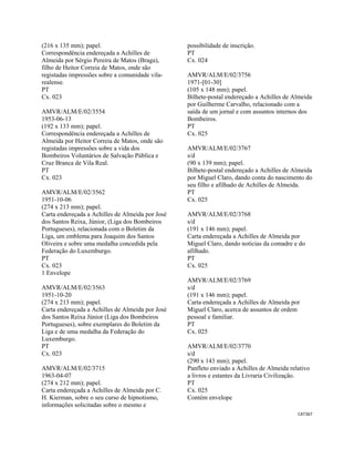 CAT367 
 
(216 x 135 mm); papel.
Correspondência endereçada a Achilles de
Almeida por Sérgio Pereira de Matos (Braga),
filho de Heitor Correia de Matos, onde são
registadas impressões sobre a comunidade vila-
realense.
PT
Cx. 023
AMVR/ALM/E/02/3554
1953-06-13
(192 x 133 mm); papel.
Correspondência endereçada a Achilles de
Almeida por Heitor Correia de Matos, onde são
registadas impressões sobre a vida dos
Bombeiros Voluntários de Salvação Pública e
Cruz Branca de Vila Real.
PT
Cx. 023
AMVR/ALM/E/02/3562
1951-10-06
(274 x 213 mm); papel.
Carta endereçada a Achilles de Almeida por José
dos Santos Reixa, Júnior, (Liga dos Bombeiros
Portugueses), relacionada com o Boletim da
Liga, um emblema para Joaquim dos Santos
Oliveira e sobre uma medalha concedida pela
Federação do Luxemburgo.
PT
Cx. 023
1 Envelope
AMVR/ALM/E/02/3563
1951-10-20
(274 x 213 mm); papel.
Carta endereçada a Achilles de Almeida por José
dos Santos Reixa Júnior (Liga dos Bombeiros
Portugueses), sobre exemplares do Boletim da
Liga e de uma medalha da Federação do
Luxemburgo.
PT
Cx. 023
AMVR/ALM/E/02/3715
1963-04-07
(274 x 212 mm); papel.
Carta endereçada a Achilles de Almeida por C.
H. Kierman, sobre o seu curso de hipnotismo,
informações solicitadas sobre o mesmo e
possibilidade de inscrição.
PT
Cx. 024
AMVR/ALM/E/02/3756
1971-[01-30]
(105 x 148 mm); papel.
Bilhete-postal endereçado a Achilles de Almeida
por Guilherme Carvalho, relacionado com a
saída de um jornal e com assuntos internos dos
Bombeiros.
PT
Cx. 025
AMVR/ALM/E/02/3767
s/d
(90 x 139 mm); papel.
Bilhete-postal endereçado a Achilles de Almeida
por Miguel Claro, dando conta do nascimento do
seu filho e afilhado de Achilles de Almeida.
PT
Cx. 025
AMVR/ALM/E/02/3768
s/d
(191 x 146 mm); papel.
Carta endereçada a Achilles de Almeida por
Miguel Claro, dando notícias da comadre e do
afilhado.
PT
Cx. 025
AMVR/ALM/E/02/3769
s/d
(191 x 146 mm); papel.
Carta endereçada a Achilles de Almeida por
Miguel Claro, acerca de assuntos de ordem
pessoal e familiar.
PT
Cx. 025
AMVR/ALM/E/02/3770
s/d
(290 x 143 mm); papel.
Panfleto enviado a Achilles de Almeida relativo
a livros e estantes da Livraria Civilização.
PT
Cx. 025
Contém envelope
 