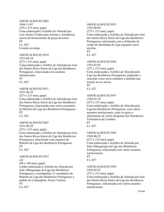 CAT368 
 
AMVR/ALM/E/02/3802
1944-11-07
(276 x 215 mm); papel.
Carta endereçada a Achilles de Almeida por
Luis Amaro (Teatro para Artistas e Amadores),
acerca do fornecimento de peças de teatro.
PT
Cx. 025
Contém envelope
AMVR/ALM/E/02/3810
1951-09-18
(273 x 213 mm); papel.
Carta endereçada a Achilles de Almeida por José
dos Santos Reixa Júnior da Liga dos Bombeiros
Portugueses, relacionada com assuntos
institucionais.
PT
Cx. 025
AMVR/ALM/E/02/3831
1951-08-29
(273 x 213 mm); papel.
Carta endereçada a Achilles de Almeida por José
dos Santos Reixa Júnior da Liga dos Bombeiros
Portugueses, relacionada com vários assinantes
do Boletim da Liga dos Bombeiros Portugueses.
PT
Cx. 025
AMVR/ALM/E/02/3847
1951-09-29
(273 x 213 mm); papel.
Carta endereçada a Achilles de Almeida por José
dos Santos Reixa Júnior da Liga dos Bombeiros
Portugueses, relacionado com assuntos do
Boletim da Liga dos Bombeiros Portugueses.
PT
Cx. 025
AMVR/ALM/E/02/3953
s/d
(90 x 140 mm); papel.
Cartão endereçado a Achilles de Almeida por
João Albuquerque da Liga dos Bombeiros
Portugueses, a acompanhar 12 exemplares do
Boletim da Liga dos Bombeiros Portugueses a
pedido do Comandante Álvaro Valente.
PT
Cx. 027
AMVR/ALM/E/02/3955
1952-08-06
(273 x 215 mm); papel.
Carta endereçada a Achilles de Almeida por José
dos Santos Reixa Júnior da Liga dos Bombeiros
Portugueses relacionada com a atribuição do
cartão de identidade de Liga enquanto sócio
auxiliar.
PT
Cx. 027
AMVR/ALM/E/02/3956
1952-07-05
(273 x 215 mm); papel.
Carta endereçada a Achilles de Almeida pela
Liga dos Bombeiros Portugueses, propondo a
inscrição como sócio ordinário e pedindo que
arranje novos sócios.
PT
Cx. 027
AMVR/ALM/E/02/3957
1950-01-24
(273 x 215 mm); papel.
Carta endereçada a Achilles de Almeida pela
Liga dos Bombeiros Portugueses, com vários
assuntos institucionais, entre os quais o
afastamento de vários dirigentes dos Bombeiros
Voluntários de Coimbra.
PT
Cx. 027
AMVR/ALM/E/02/3958
1949-08-22
(273 x 215 mm); papel.
Carta endereçada a Achilles de Almeida por
João Albuquerque da Liga dos Bombeiros
Portugueses, relacionada com vários assuntos
institucionais.
PT
Cx. 027
AMVR/ALM/E/02/3959
1950-02-07
(273 x 215 mm); papel.
Carta endereçada a Achilles de Almeida por José
dos Santos Reixa Júnior da Liga dos Bombeiros
Portugueses, relacionada com vários assuntos
institucionais.
 