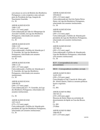 CAT370 
 
com atrasos no envio do Boletim dos Bombeiros
Portugueses e com a resposta a uma carta por
parte do Presidente da Liga, Joaquim do
Nascimento Gourinho.
Cx. 30
AMVR/ALM/E/02/4338
1948-11-03
(283 x 217 mm); papel.
Carta endereçada por João de Albuquerque de
Azevedo Coutinho, da Liga dos Bombeiros
Portugueses, relacionada com assuntos
institucionais.
Cx. 30
AMVR/ALM/E/02/4339
1948-11-03
(283 x 217 mm); papel.
Carta endereçada a Achilles de Almeida por J.
N. Gourinho, da Liga dos Bombeiros
Portugueses, relacionada com assuntos
institucionais.
Cx. 30
AMVR/ALM/E/02/4340
1948-11-24
(283 x 217 mm); papel.
Carta endereçada a Achilles de Almeida por J.
N. Gourinho, da Liga dos Bombeiros
Portugueses, relacionada com assuntos
institucionais.
Cx. 30
AMVR/ALM/E/02/4341
1948-08-26
(268 x 217 mm); papel.
Carta endereçada por J. N. Gourinho, da Liga
dos Bombeiros Portugueses, relacionada com
assuntos institucionais.
Cx. 30
AMVR/ALM/E/02/4342
1957-10-25
(275 x 212 mm); papel.
Carta endereçada a Achilles de Almeida pelo
presidente da Liga dos Bombeiros Portugueses,
relacionada com assuntos institucionais.
Cx. 30
AMVR/ALM/E/02/4343
1954-06-01
(285 x 212 mm); papel.
Carta endereçada por José dos Santos Reixa
Júnior, da Liga dos Bombeiros Portugueses,
relacionada com assuntos institucionais.
Cx. 30
AMVR/ALM/E/02/4344
1958-06-04
(285 x 212 mm); papel.
Carta endereçada a Achilles de Almeida pelo
presidente da Liga dos Bombeiros Portugueses,
relacionada com assuntos institucionais.
Cx. 30
AMVR/ALM/E/02/4345
1957-08-14
(285 x 212 mm); papel.
Carta endereçada a Achilles de Almeida pela
Liga dos Bombeiros Portugueses, relacionada
com assuntos institucionais.
Cx. 30
SC/F – Correspondência de outras
personalidades
SR/01 – Correspondência recebida e enviada
AMVR/ALM/F/01/0011
16-05-1952
(299 x 210 mm); papel.
Carta dirigida ao Engº Cancela de Abreu pelo
Dr. Afonso Queiró, relativa a assuntos políticos
locais e regionais.
PT
Cx. 001
AMVR/ALM/F/01/0062
1967-03-16
(335 x 430 mm); papel.
Discurso de Heitor Matos na cerimónia de
descerramento da lápide na Casa das Brocas.
PT
Cx. 001
2 Folhas
AMVR/ALM/F/01/0065
1946-09-20
(327 x 219 mm); papel.
 