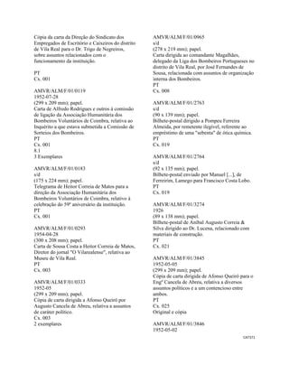 CAT371 
 
Cópia da carta da Direção do Sindicato dos
Empregados de Escritório e Caixeiros do distrito
de Vila Real para o Dr. Trigo de Negreiros,
sobre assuntos relacionados com o
funcionamento da instituição.
PT
Cx. 001
AMVR/ALM/F/01/0119
1952-07-28
(299 x 209 mm); papel.
Carta de Alfredo Rodrigues e outros à comissão
de ligação da Associação Humanitária dos
Bombeiros Voluntários de Coimbra, relativa ao
Inquérito a que estava submetida a Comissão de
Sorteios dos Bombeiros.
PT
Cx. 001
8.1
3 Exemplares
AMVR/ALM/F/01/0183
s/d
(175 x 224 mm); papel.
Telegrama de Heitor Correia de Matos para a
direção da Associação Humanitária dos
Bombeiros Voluntários de Coimbra, relativo à
celebração do 59º aniversário da instituição.
PT
Cx. 001
AMVR/ALM/F/01/0293
1954-04-28
(300 x 208 mm); papel.
Carta de Sousa Costa a Heitor Correia de Matos,
Diretor do jornal "O Vilarealense", relativa ao
Museu de Vila Real.
PT
Cx. 003
AMVR/ALM/F/01/0333
1952-05
(299 x 209 mm); papel.
Cópia de carta dirigida a Afonso Queiró por
Augusto Cancela de Abreu, relativa a assuntos
de caráter político.
Cx. 003
2 exemplares
AMVR/ALM/F/01/0965
s/d
(278 x 219 mm); papel.
Carta dirigida ao comandante Magalhães,
delegado da Liga dos Bombeiros Portugueses no
distrito de Vila Real, por José Fernandes de
Sousa, relacionada com assuntos de organização
interna dos Bombeiros.
PT
Cx. 008
AMVR/ALM/F/01/2763
s/d
(90 x 139 mm); papel.
Bilhete-postal dirigido a Pompeu Ferreira
Almeida, por remetente ilegível, referente ao
empréstimo de uma "sebenta" de ótica química.
PT
Cx. 019
AMVR/ALM/F/01/2764
s/d
(92 x 135 mm); papel.
Bilhete-postal enviado por Manuel [...], de
Ferreirim, Lamego para Francisco Costa Lobo.
PT
Cx. 019
AMVR/ALM/F/01/3274
1926
(89 x 138 mm); papel.
Bilhete-postal de Aníbal Augusto Correia &
Silva dirigido ao Dr. Lucena, relacionado com
materiais de construção.
PT
Cx. 021
AMVR/ALM/F/01/3845
1952-05-05
(299 x 209 mm); papel.
Cópia de carta dirigida de Afonso Queiró para o
Engº Cancela de Abreu, relativa a diversos
assuntos políticos e a um contencioso entre
ambos.
PT
Cx. 025
Original e cópia
AMVR/ALM/F/01/3846
1952-05-02
 