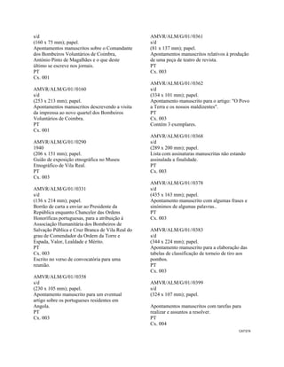 CAT374 
 
s/d
(160 x 75 mm); papel.
Apontamentos manuscritos sobre o Comandante
dos Bombeiros Voluntários de Coimbra,
António Pinto de Magalhães e o que deste
último se escreve nos jornais.
PT
Cx. 001
AMVR/ALM/G/01//0160
s/d
(253 x 213 mm); papel.
Apontamentos manuscritos descrevendo a visita
da imprensa ao novo quartel dos Bombeiros
Voluntários de Coimbra.
PT
Cx. 001
AMVR/ALM/G/01//0290
1940
(206 x 151 mm); papel.
Guião de exposição etnográfica no Museu
Etnográfico de Vila Real.
PT
Cx. 003
AMVR/ALM/G/01//0331
s/d
(136 x 214 mm); papel.
Borrão de carta a enviar ao Presidente da
República enquanto Chanceler das Ordens
Honoríficas portuguesas, para a atribuição à
Associação Humanitária dos Bombeiros de
Salvação Pública e Cruz Branca de Vila Real do
grau de Comendador da Ordem da Torre e
Espada, Valor, Lealdade e Mérito.
PT
Cx. 003
Escrito no verso de convocatória para uma
reunião.
AMVR/ALM/G/01//0358
s/d
(230 x 105 mm); papel.
Apontamento manuscrito para um eventual
artigo sobre os portugueses residentes em
Angola.
PT
Cx. 003
AMVR/ALM/G/01//0361
s/d
(81 x 137 mm); papel.
Apontamentos manuscritos relativos à produção
de uma peça de teatro de revista.
PT
Cx. 003
AMVR/ALM/G/01//0362
s/d
(334 x 101 mm); papel.
Apontamento manuscrito para o artigo: "O Povo
a Terra e os nossos maldizentes".
PT
Cx. 003
Contém 3 exemplares.
AMVR/ALM/G/01//0368
s/d
(289 x 200 mm); papel.
Lista com assinaturas manuscritas não estando
assinalada a finalidade.
PT
Cx. 003
AMVR/ALM/G/01//0378
s/d
(435 x 163 mm); papel.
Apontamento manuscrito com algumas frases e
sinónimos de algumas palavras..
PT
Cx. 003
AMVR/ALM/G/01//0383
s/d
(344 x 224 mm); papel.
Apontamento manuscrito para a elaboração das
tabelas de classificação de torneio de tiro aos
pombos.
PT
Cx. 003
AMVR/ALM/G/01//0399
s/d
(324 x 107 mm); papel.
Apontamentos manuscritos com tarefas para
realizar e assuntos a resolver.
PT
Cx. 004
 