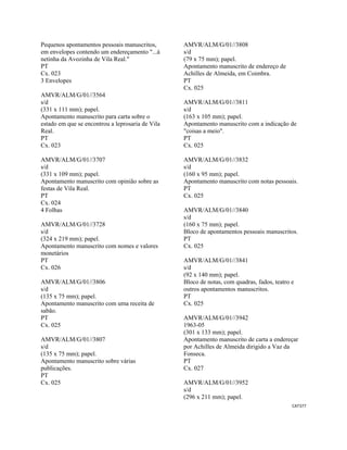 CAT377 
 
Pequenos apontamentos pessoais manuscritos,
em envelopes contendo um endereçamento "...à
netinha da Avozinha de Vila Real."
PT
Cx. 023
3 Envelopes
AMVR/ALM/G/01//3564
s/d
(331 x 111 mm); papel.
Apontamento manuscrito para carta sobre o
estado em que se encontrou a leprosaria de Vila
Real.
PT
Cx. 023
AMVR/ALM/G/01//3707
s/d
(331 x 109 mm); papel.
Apontamento manuscrito com opinião sobre as
festas de Vila Real.
PT
Cx. 024
4 Folhas
AMVR/ALM/G/01//3728
s/d
(324 x 219 mm); papel.
Apontamento manuscrito com nomes e valores
monetários
PT
Cx. 026
AMVR/ALM/G/01//3806
s/d
(135 x 75 mm); papel.
Apontamento manuscrito com uma receita de
sabão.
PT
Cx. 025
AMVR/ALM/G/01//3807
s/d
(135 x 75 mm); papel.
Apontamento manuscrito sobre várias
publicações.
PT
Cx. 025
AMVR/ALM/G/01//3808
s/d
(79 x 75 mm); papel.
Apontamento manuscrito de endereço de
Achilles de Almeida, em Coimbra.
PT
Cx. 025
AMVR/ALM/G/01//3811
s/d
(163 x 105 mm); papel.
Apontamento manuscrito com a indicação de
"coisas a meio".
PT
Cx. 025
AMVR/ALM/G/01//3832
s/d
(160 x 95 mm); papel.
Apontamento manuscrito com notas pessoais.
PT
Cx. 025
AMVR/ALM/G/01//3840
s/d
(160 x 75 mm); papel.
Bloco de apontamentos pessoais manuscritos.
PT
Cx. 025
AMVR/ALM/G/01//3841
s/d
(92 x 140 mm); papel.
Bloco de notas, com quadras, fados, teatro e
outros apontamentos manuscritos.
PT
Cx. 025
AMVR/ALM/G/01//3942
1963-05
(301 x 133 mm); papel.
Apontamento manuscrito de carta a endereçar
por Achilles de Almeida dirigido a Vaz da
Fonseca.
PT
Cx. 027
AMVR/ALM/G/01//3952
s/d
(296 x 211 mm); papel.
 