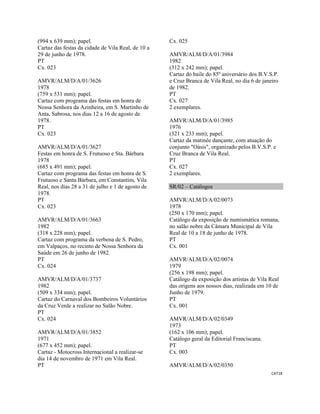 CAT18 
 
(994 x 639 mm); papel.
Cartaz das festas da cidade de Vila Real, de 10 a
29 de junho de 1978.
PT
Cx. 023
AMVR/ALM/D/A/01/3626
1978
(759 x 531 mm); papel.
Cartaz com programa das festas em honra de
Nossa Senhora da Azinheira, em S. Martinho de
Anta, Sabrosa, nos dias 12 a 16 de agosto de
1978.
PT
Cx. 023
AMVR/ALM/D/A/01/3627
Festas em honra de S. Frutuoso e Sta. Bárbara
1978
(685 x 491 mm); papel.
Cartaz com programa das festas em honra de S.
Frutuoso e Santa Bárbara, em Constantim, Vila
Real, nos dias 28 a 31 de julho e 1 de agosto de
1978.
PT
Cx. 023
AMVR/ALM/D/A/01/3663
1982
(318 x 228 mm); papel.
Cartaz com programa da verbena de S. Pedro,
em Valpaços, no recinto de Nossa Senhora da
Saúde em 26 de junho de 1982.
PT
Cx. 024
AMVR/ALM/D/A/01/3737
1982
(509 x 334 mm); papel.
Cartaz do Carnaval dos Bombeiros Voluntários
da Cruz Verde a realizar no Salão Nobre.
PT
Cx. 024
AMVR/ALM/D/A/01/3852
1971
(677 x 452 mm); papel.
Cartaz - Motocross Internacional a realizar-se
dia 14 de novembro de 1971 em Vila Real.
PT
Cx. 025
AMVR/ALM/D/A/01/3984
1982
(312 x 242 mm); papel.
Cartaz do baile do 85º aniversário dos B.V.S.P.
e Cruz Branca de Vila Real, no dia 6 de janeiro
de 1982.
PT
Cx. 027
2 exemplares.
AMVR/ALM/D/A/01/3985
1976
(321 x 233 mm); papel.
Cartaz da matinée dançante, com atuação do
conjunto "Oásis", organizado pelos B.V.S.P. e
Cruz Branca de Vila Real.
PT
Cx. 027
2 exemplares.
SR/02 – Catálogos
AMVR/ALM/D/A/02/0073
1978
(250 x 170 mm); papel.
Catálogo da exposição de numismática romana,
no salão nobre da Câmara Municipal de Vila
Real de 10 a 18 de junho de 1978.
PT
Cx. 001
AMVR/ALM/D/A/02/0074
1979
(256 x 198 mm); papel.
Catálogo da exposição dos artistas de Vila Real
das origens aos nossos dias, realizada em 10 de
Junho de 1979.
PT
Cx. 001
AMVR/ALM/D/A/02/0349
1973
(162 x 106 mm); papel.
Catálogo geral da Editorial Franciscana.
PT
Cx. 003
AMVR/ALM/D/A/02/0350
 