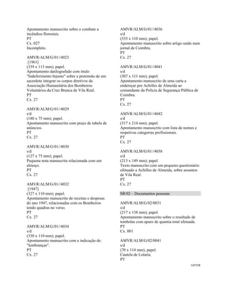 CAT378 
 
Apontamento manuscrito sobre o combate a
incêndios florestais.
PT
Cx. 027
Incompleto.
AMVR/ALM/G/01//4023
[1961]
(339 x 113 mm); papel.
Apontamento datilografado com título
"Indeferimento Injusto" sobre a pretensão de um
sacerdote integrar os corpos diretivos da
Associação Humanitária dos Bombeiros
Voluntários da Cruz Branca de Vila Real.
PT
Cx. 27
AMVR/ALM/G/01//4029
s/d
(180 x 75 mm); papel.
Apontamento manuscrito com preço de tabela de
anúncios.
PT
Cx. 27
AMVR/ALM/G/01//4030
s/d
(127 x 75 mm); papel.
Pequena nota manuscrita relacionada com um
almoço.
PT
Cx. 27
AMVR/ALM/G/01//4032
[1947]
(327 x 110 mm); papel.
Apontamento manuscrito de receitas e despesas
do ano 1947, relacionadas com os Bombeiros
tendo quadras no verso.
PT
Cx. 27
AMVR/ALM/G/01//4034
s/d
(330 x 110 mm); papel.
Apontamento manuscrito com a indicação de:
"lembranças".
PT
Cx. 27
AMVR/ALM/G/01//4036
s/d
(333 x 110 mm); papel.
Apontamento manuscrito sobre artigo saído num
jornal de Coimbra.
PT
Cx. 27
AMVR/ALM/G/01//4041
s/d
(307 x 111 mm); papel.
Apontamento manuscrito de uma carta a
endereçar por Achilles de Almeida ao
comandante da Polícia de Segurança Pública de
Coimbra.
PT
Cx. 27
AMVR/ALM/G/01//4042
s/d
(317 x 214 mm); papel.
Apontamento manuscrito com lista de nomes e
respetivas categorias profissionais.
PT
Cx. 27
AMVR/ALM/G/01//4058
s/d
(213 x 149 mm); papel.
Texto manuscrito com um pequeno questionário
efetuado a Achilles de Almeida, sobre assuntos
de Vila Real.
PT
Cx. 27
SR/02 – Documentos pessoais
AMVR/ALM/G/02/0031
s/d
(217 x 138 mm); papel.
Apontamento manuscrito sobre o resultado de
tombolas com apuro de quantia total efetuada.
PT
Cx. 001
AMVR/ALM/G/02/0041
s/d
(70 x 114 mm); papel.
Cautela de Lotaria.
PT
 
