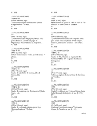 CAT379 
 
Cx. 001
AMVR/ALM/G/02/0093
1918-08-30
(160 x 104 mm); papel.
Título comercial provisório de uma ação da
Cooperativa de Vila Real.
PT
Cx. 001
AMVR/ALM/G/02/0094
s/d
(65 x 146 mm); papel.
Apontamento sobre obrigações públicas feito
por Achilles de Almeida em papel da
Organização Bancária Pinto de Magalhães.
Cx. 001
AMVR/ALM/G/02/0095
1965-10-30
(53 x 152 mm); papel.
Bilhete para evento no Teatro Avenida para a 1ª
plateia.
PT
Cx. 001
8.7
AMVR/ALM/G/02/0096
1972-02-04
(99 x 178 mm); papel.
Recibo de Gás Mobil de Correia, Silva &
Pureza, Lda.
PT
Cx. 001
AMVR/ALM/G/02/0098
1972-02-28
(180 x 299 mm); papel.
Recibo da casa comercial Domingos A. Calado,
Sucrs., Lda.
PT
Cx. 001
AMVR/ALM/G/02/0103
1950-10
(108 x 146 mm); papel.
Recibo de exploração elétrica dos serviços
Municipalizados de Vila Real.
PT
Cx. 001
AMVR/ALM/G/02/0106
1960
(36 x 30 mm); papel.
Quota do mês de agosto de 1960 do sócio nº 520
relativas ao Sport Clube de Vila Real.
PT
Cx. 001
AMVR/ALM/G/02/0121
s/d
(298 x 104 mm); papel.
Apontamento manuscrito com "algumas notas
para ter em consideração em devido tempo",
relativas, entre outros assuntos, a um sorteio.
PT
Cx. 001
AMVR/ALM/G/02/0124
1955-02-28
(105 x 190 mm); papel.
Recibo nº 405, referente ao pagamento dos
boletins nº 159 a 164 - Liga dos Bombeiros
Portugueses.
PT
Cx.001
AMVR/ALM/G/02/0165
s/d
(91 x 174 mm); papel.
Talões de depósito da Caixa Geral de Depósitos
de Coimbra
PT
Cx.001
AMVR/ALM/G/02/0166
1948
(79 x 124 mm); papel.
Cartão livre-trânsito nas Festas da Rainha Santa
Isabel da cidade de Coimbra do ano de 1948.
PT
Cx. 001
AMVR/ALM/G/02/0171
1949
(119 x 80 mm); papel.
Cartão de livre-trânsito para as Verbenas no
Campo da Palmeira no ano de 1949.
 