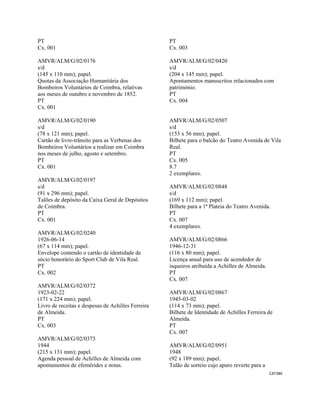 CAT380 
 
PT
Cx. 001
AMVR/ALM/G/02/0176
s/d
(145 x 110 mm); papel.
Quotas da Associação Humanitária dos
Bombeiros Voluntários de Coimbra, relativas
aos meses de outubro e novembro de 1852.
PT
Cx. 001
AMVR/ALM/G/02/0190
s/d
(78 x 121 mm); papel.
Cartão de livre-trânsito para as Verbenas dos
Bombeiros Voluntários a realizar em Coimbra
nos meses de julho, agosto e setembro.
PT
Cx. 001
AMVR/ALM/G/02/0197
s/d
(91 x 296 mm); papel.
Talões de depósito da Caixa Geral de Depósitos
de Coimbra.
PT
Cx. 001
AMVR/ALM/G/02/0240
1926-06-14
(67 x 114 mm); papel.
Envelope contendo o cartão de identidade de
sócio honorário do Sport Club de Vila Real.
PT
Cx. 002
AMVR/ALM/G/02/0372
1923-02-22
(171 x 224 mm); papel.
Livro de receitas e despesas de Achilles Ferreira
de Almeida.
PT
Cx. 003
AMVR/ALM/G/02/0373
1944
(215 x 131 mm); papel.
Agenda pessoal de Achilles de Almeida com
apontamentos de efemérides e notas.
PT
Cx. 003
AMVR/ALM/G/02/0420
s/d
(204 x 145 mm); papel.
Apontamentos manuscritos relacionados com
património.
PT
Cx. 004
AMVR/ALM/G/02/0507
s/d
(153 x 56 mm); papel.
Bilhete para o balcão do Teatro Avenida de Vila
Real.
PT
Cx. 005
8.7
2 exemplares.
AMVR/ALM/G/02/0848
s/d
(169 x 112 mm); papel.
Bilhete para a 1ª Plateia do Teatro Avenida.
PT
Cx. 007
4 exemplares.
AMVR/ALM/G/02/0866
1946-12-31
(116 x 80 mm); papel.
Licença anual para uso de acendedor de
isqueiros atribuída a Achilles de Almeida.
PT
Cx. 007
AMVR/ALM/G/02/0867
1945-03-02
(114 x 73 mm); papel.
Bilhete de Identidade de Achilles Ferreira de
Almeida.
PT
Cx. 007
AMVR/ALM/G/02/0951
1948
(92 x 189 mm); papel.
Talão de sorteio cujo apuro reverte para a
 