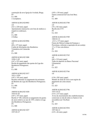 CAT381 
 
construção da nova Igreja de Aveleda; Braga.
PT
Cx. 008
2 exemplares.
AMVR/ALM/G/02/0983
s/d
(321 x 220 mm); papel.
Apontamento manuscrito com lista de médicos e
respetivos endereços.
PT
Cx. 008
2 Folhas
AMVR/ALM/G/02/0986
s/d
(88 x 127 mm); papel.
Cartão de felicitações dos Bombeiros
Voluntários de Carnaxide.
PT
Cx. 008
AMVR/ALM/G/02/1008
1950-11-05
(167 x 225 mm); papel.
Recibo de pagamento das quotas da Liga dos
Bombeiros Portugueses.
PT
Cx. 008
AMVR/ALM/G/02/1017
1851 a 1854
(107 x 195 mm); papel.
Recibos referentes ao pagamento da assinatura
do Boletim da Liga dos Bombeiros Portugueses.
PT
Cx. 008
5 docs
AMVR/ALM/G/02/1020
1955-01-03
(107 x 197 mm); papel.
Recibo nº 100, referente ao pagamento de quotas
de sócio relativo ao ano de 1955, relativo à Liga
dos Bombeiros Portugueses.
PT
Cx. 008
AMVR/ALM/G/02/1037
1957-05-27
(185 x 130 mm); papel.
Fatura comercial da Casa José Braz.
PT
Cx. 009
AMVR/ALM/G/02/3708
s/d
(74 x 102 mm); papel.
Recibo dos CTT.
PT
Cx. 024
AMVR/ALM/G/02/3709
1969-01-31
(212 x 137 mm); papel.
Fatura da Fábrica Lufapo de Faianças e
Porcelanas, referente a aquisição de um azulejo
15 x 15 liso com dístico.
PT
Cx. 024
AMVR/ALM/G/02/3765
s/d
(60 x 110 mm); papel.
Talão de depósito no Banco Nacional
Ultramarino.
PT
Cx. 025
AMVR/ALM/G/02/3766
s/d
(134 x 205 mm); papel.
Modelo de ficha de sócio com registo de
pagamento de cotas anuais.
PT
Cx. 025
AMVR/ALM/G/02/3796
1975-10-22
(153 x 215 mm); papel.
Aviso do encerramento dos estabelecimentos
comerciais no dia de todos os Santos (1 de
novembro) em Vila Real.
PT
Cx. 025
AMVR/ALM/G/02/3954
1957-06-12
(125 x 46 mm); papel.
 