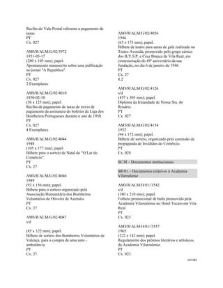 CAT382 
 
Recibo do Vale Postal referente a pagamento de
taxas.
PT
Cx. 027
AMVR/ALM/G/02/3972
1951-05-17
(280 x 105 mm); papel.
Apontamento manuscrito sobre uma publicação
no jornal "A Republica".
PT
Cx. 027
2 Exemplares
AMVR/ALM/G/02/4010
1950-02-10
(56 x 125 mm); papel.
Recibo de pagamento de taxas de envio de
pagamento da assinatura do boletim da Liga dos
Bombeiros Portugueses durante o ano de 1950.
PT
Cx. 027
4 Exemplares
AMVR/ALM/G/02/4044
1948
(105 x 177 mm); papel.
Bilhete para o sorteio de Natal do "O Lar do
Comércio".
PT
Cx. 27
AMVR/ALM/G/02/4046
1949
(93 x 156 mm); papel.
Bilhete para o sorteio organizado pela
Associação Humanitária dos Bombeiros
Voluntários de Oliveira de Azeméis.
PT
Cx. 27
AMVR/ALM/G/02/4047
s/d
(85 x 122 mm); papel.
Bilhete de sorteio dos Bombeiros Voluntários de
Valença, para a compra de uma auto -
ambulância.
PT
Cx. 27
AMVR/ALM/G/02/4056
1946
(63 x 173 mm); papel.
Bilhete de teatro para sarau de gala realizado no
Teatro Avenida, promovido pelo grupo cénico
dos B.V.S.P. e Cruz Branca de Vila Real, em
comemoração do 49º aniversário da sua
fundação, no dia 6 de janeiro de 1946.
PT
Cx. 27
8.2
AMVR/ALM/G/02/4126
s/d
(437 x 305 mm); papel.
Diploma da Irmandade de Nossa Sra. do
Rosário.
PT
Cx. 027
AMVR/ALM/G/02/4134
1952
(94 x 172 mm); papel.
Bilhete de sorteio, organizado pela comissão de
propaganda de Inválidos do Comércio.
PT
Cx. 028
SC/H – Documentos institucionais
SR/01 – Documentos relativos à Academia
Vilarealense
AMVR/ALM/H/01//3542
s/d
(180 x 210 mm); papel.
Folheto promocional de baile promovido pela
Academia Vilarealense no Hotel Tocaio em Vila
Real.
PT
Cx. 023
AMVR/ALM/H/01//3557
1965
(222 x 142 mm); papel.
Regulamento dos prémios literários e artísticos,
da Academia Vilarealense.
PT
Cx. 023
 