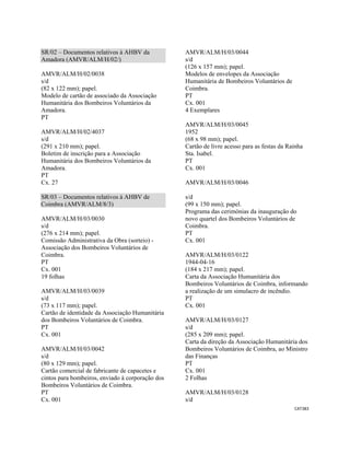 CAT383 
 
SR/02 – Documentos relativos à AHBV da
Amadora (AMVR/ALM/H/02/)
AMVR/ALM/H/02/0038
s/d
(82 x 122 mm); papel.
Modelo de cartão de associado da Associação
Humanitária dos Bombeiros Voluntários da
Amadora.
PT
AMVR/ALM/H/02/4037
s/d
(291 x 210 mm); papel.
Boletim de inscrição para a Associação
Humanitária dos Bombeiros Voluntários da
Amadora.
PT
Cx. 27
SR/03 – Documentos relativos à AHBV de
Coimbra (AMVR/ALM/8/3)
AMVR/ALM/H/03/0030
s/d
(276 x 214 mm); papel.
Comissão Administrativa da Obra (sorteio) -
Associação dos Bombeiros Voluntários de
Coimbra.
PT
Cx. 001
19 folhas
AMVR/ALM/H/03/0039
s/d
(73 x 117 mm); papel.
Cartão de identidade da Associação Humanitária
dos Bombeiros Voluntários de Coimbra.
PT
Cx. 001
AMVR/ALM/H/03/0042
s/d
(80 x 129 mm); papel.
Cartão comercial de fabricante de capacetes e
cintos para bombeiros, enviado à corporação dos
Bombeiros Voluntários de Coimbra.
PT
Cx. 001
AMVR/ALM/H/03/0044
s/d
(126 x 157 mm); papel.
Modelos de envelopes da Associação
Humanitária de Bombeiros Voluntários de
Coimbra.
PT
Cx. 001
4 Exemplares
AMVR/ALM/H/03/0045
1952
(68 x 98 mm); papel.
Cartão de livre acesso para as festas da Rainha
Sta. Isabel.
PT
Cx. 001
AMVR/ALM/H/03/0046
s/d
(99 x 150 mm); papel.
Programa das cerimónias da inauguração do
novo quartel dos Bombeiros Voluntários de
Coimbra.
PT
Cx. 001
AMVR/ALM/H/03/0122
1944-04-16
(184 x 217 mm); papel.
Carta da Associação Humanitária dos
Bombeiros Voluntários de Coimbra, informando
a realização de um simulacro de incêndio.
PT
Cx. 001
AMVR/ALM/H/03/0127
s/d
(285 x 209 mm); papel.
Carta da direção da Associação Humanitária dos
Bombeiros Voluntários de Coimbra, ao Ministro
das Finanças
PT
Cx. 001
2 Folhas
AMVR/ALM/H/03/0128
s/d
 