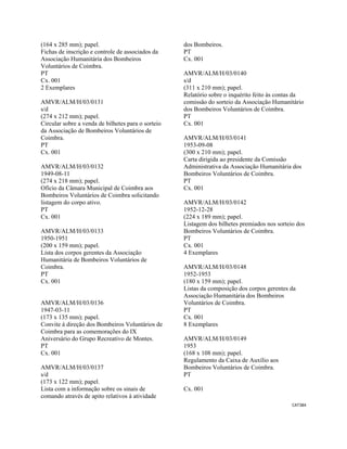 CAT384 
 
(164 x 285 mm); papel.
Fichas de inscrição e controle de associados da
Associação Humanitária dos Bombeiros
Voluntários de Coimbra.
PT
Cx. 001
2 Exemplares
AMVR/ALM/H/03/0131
s/d
(274 x 212 mm); papel.
Circular sobre a venda de bilhetes para o sorteio
da Associação de Bombeiros Voluntários de
Coimbra.
PT
Cx. 001
AMVR/ALM/H/03/0132
1949-08-11
(274 x 218 mm); papel.
Ofício da Câmara Municipal de Coimbra aos
Bombeiros Voluntários de Coimbra solicitando
listagem do corpo ativo.
PT
Cx. 001
AMVR/ALM/H/03/0133
1950-1951
(200 x 159 mm); papel.
Lista dos corpos gerentes da Associação
Humanitária de Bombeiros Voluntários de
Coimbra.
PT
Cx. 001
AMVR/ALM/H/03/0136
1947-03-11
(173 x 135 mm); papel.
Convite à direção dos Bombeiros Voluntários de
Coimbra para as comemorações do IX
Aniversário do Grupo Recreativo de Montes.
PT
Cx. 001
AMVR/ALM/H/03/0137
s/d
(173 x 122 mm); papel.
Lista com a informação sobre os sinais de
comando através de apito relativos à atividade
dos Bombeiros.
PT
Cx. 001
AMVR/ALM/H/03/0140
s/d
(311 x 210 mm); papel.
Relatório sobre o inquérito feito às contas da
comissão do sorteio da Associação Humanitário
dos Bombeiros Voluntários de Coimbra.
PT
Cx. 001
AMVR/ALM/H/03/0141
1953-09-08
(300 x 210 mm); papel.
Carta dirigida ao presidente da Comissão
Administrativa da Associação Humanitária dos
Bombeiros Voluntários de Coimbra.
PT
Cx. 001
AMVR/ALM/H/03/0142
1952-12-28
(224 x 189 mm); papel.
Listagem dos bilhetes premiados nos sorteio dos
Bombeiros Voluntários de Coimbra.
PT
Cx. 001
4 Exemplares
AMVR/ALM/H/03/0148
1952-1953
(180 x 159 mm); papel.
Listas da composição dos corpos gerentes da
Associação Humanitária dos Bombeiros
Voluntários de Coimbra.
PT
Cx. 001
8 Exemplares
AMVR/ALM/H/03/0149
1953
(168 x 108 mm); papel.
Regulamento da Caixa de Auxílio aos
Bombeiros Voluntários de Coimbra.
PT
Cx. 001
 