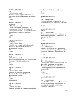 CAT385 
 
AMVR/ALM/H/03/0151
s/d
(269 x 211 mm); papel.
Relatório e contas de gerência das obras do
quartel dos Bombeiros Voluntários de Coimbra.
PT
Cx. 001
AMVR/ALM/H/03/0163
1949-05-15
(154 x 109 mm); papel.
Convite, com ementa, para o almoço de
homenagem ao Exmo. Sr. Dr. Eugénio de
Lemos, promovido pela Associação Humanitária
dos Bombeiros Voluntários de Coimbra.
PT
Cx. 001
4.1
AMVR/ALM/H/03/0169
1953-03-03
(300 x 211 mm); papel.
Relatório sobre o inquérito feito à escrita da
Associação Humanitária dos Bombeiros
Voluntários de Coimbra.
PT
Cx. 001
AMVR/ALM/H/03/0174
1951
(280 x 211 mm); papel.
Minuta do regulamento da Caixa de Auxílio aos
Bombeiros Voluntários de Coimbra.
PT
Cx. 001
AMVR/ALM/H/03/0177
s/d
(105 x 151 mm); papel.
Cartão de divulgação de automaca da
Associação Humanitária dos Bombeiros
Voluntários de Coimbra.
PT
Cx. 001
2 Exemplares
AMVR/ALM/H/03/0185
s/d
(70 x 105 mm); papel.
Cartão de identidade da Associação Humanitária
dos Bombeiros Voluntários de Coimbra.
PT
Cx. 001
AMVR/ALM/H/03/0192
s/d
(300 x 209 mm); papel.
Programa da festa da inauguração do novo
quartel dos Bombeiros Voluntários de Coimbra.
PT
Cx. 001
AMVR/ALM/H/03/0195
1953-11-15
(226 x 170 mm); papel.
Programa da inauguração do novo Quartel dos
Bombeiros Voluntários de Coimbra em 15 de
novembro de 1953.
PT
Cx. 001
AMVR/ALM/H/03/0196
1951-03-28
(266 x 214 mm); papel.
Mapa descritivo das receitas e despesas das
contas das obras do novo quartel dos Bombeiros
Voluntários de Coimbra, inaugurado em 1953.
PT
Cx. 001
AMVR/ALM/H/03/0198
s/d
(233 x 159 mm); papel.
Convite para as festas de comemoração do 58º
Aniversário da fundação da Associação
Humanitária dos Bombeiros Voluntários de
Coimbra contendo o programa das referidas
comemorações.
PT
Cx. 001
14 Exemplares
AMVR/ALM/H/03/0199
s/d
(341 x 243 mm); papel.
Lista dos bilhetes premiados no "Monumental
sorteio a favor das obras do novo quartel da
Associação Humanitária dos Bombeiros
Voluntários de Coimbra".
PT
 