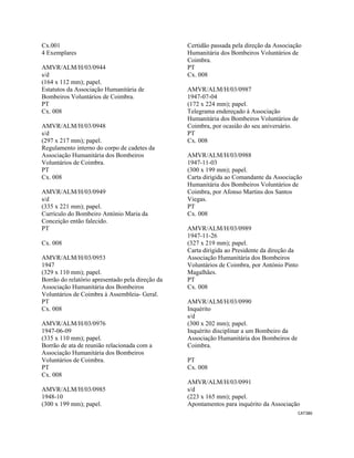 CAT386 
 
Cx.001
4 Exemplares
AMVR/ALM/H/03/0944
s/d
(164 x 112 mm); papel.
Estatutos da Associação Humanitária de
Bombeiros Voluntários de Coimbra.
PT
Cx. 008
AMVR/ALM/H/03/0948
s/d
(297 x 217 mm); papel.
Regulamento interno do corpo de cadetes da
Associação Humanitária dos Bombeiros
Voluntários de Coimbra.
PT
Cx. 008
AMVR/ALM/H/03/0949
s/d
(335 x 221 mm); papel.
Currículo do Bombeiro António Maria da
Conceição então falecido.
PT
Cx. 008
AMVR/ALM/H/03/0953
1947
(329 x 110 mm); papel.
Borrão do relatório apresentado pela direção da
Associação Humanitária dos Bombeiros
Voluntários de Coimbra à Assembleia- Geral.
PT
Cx. 008
AMVR/ALM/H/03/0976
1947-06-09
(335 x 110 mm); papel.
Borrão de ata de reunião relacionada com a
Associação Humanitária dos Bombeiros
Voluntários de Coimbra.
PT
Cx. 008
AMVR/ALM/H/03/0985
1948-10
(300 x 199 mm); papel.
Certidão passada pela direção da Associação
Humanitária dos Bombeiros Voluntários de
Coimbra.
PT
Cx. 008
AMVR/ALM/H/03/0987
1947-07-04
(172 x 224 mm); papel.
Telegrama endereçado à Associação
Humanitária dos Bombeiros Voluntários de
Coimbra, por ocasião do seu aniversário.
PT
Cx. 008
AMVR/ALM/H/03/0988
1947-11-03
(300 x 199 mm); papel.
Carta dirigida ao Comandante da Associação
Humanitária dos Bombeiros Voluntários de
Coimbra, por Afonso Martins dos Santos
Viegas.
PT
Cx. 008
AMVR/ALM/H/03/0989
1947-11-26
(327 x 219 mm); papel.
Carta dirigida ao Presidente da direção da
Associação Humanitária dos Bombeiros
Voluntários de Coimbra, por António Pinto
Magalhães.
PT
Cx. 008
AMVR/ALM/H/03/0990
Inquérito
s/d
(300 x 202 mm); papel.
Inquérito disciplinar a um Bombeiro da
Associação Humanitária dos Bombeiros de
Coimbra.
PT
Cx. 008
AMVR/ALM/H/03/0991
s/d
(223 x 165 mm); papel.
Apontamentos para inquérito da Associação
 