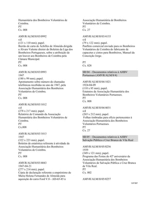 CAT387 
 
Humanitária dos Bombeiros Voluntários de
Coimbra.
PT
Cx. 008
AMVR/ALM/H/03/0992
s/d
(121 x 110 mm); papel.
Borrão de carta de Achilles de Almeida dirigida
a Álvaro Valente diretor do Boletim da Liga dos
Bombeiros Portugueses, sobre a atribuição de
um louvor aos Bombeiros de Coimbra pela
Câmara Municipal.
PT
Cx. 008
AMVR/ALM/H/03/0993
1947
(180 x 99 mm); papel.
Apontamento sobre número de chamadas
telefónicas recebidas no ano de 1947, pela
Associação Humanitária dos Bombeiros
Voluntários de Coimbra.
PT
Cx. 008
AMVR/ALM/H/03/1012
s/d
(278 x 217 mm); papel.
Relatório de Comando da Associação
Humanitária dos Bombeiros Voluntários de
Coimbra.
PT
Cx.008
AMVR/ALM/H/03/1013
1947
(322 x 223 mm); papel.
Boletim de estatística referente à atividade da
Associação Humanitária dos Bombeiros
Voluntários de Coimbra.
PT
Cx. 008
AMVR/ALM/H/03/4043
1947-04-21
(277 x 214 mm); papel.
Cópia de declaração referente a empréstimo de
Maria Helena Fernandes de Almeida para
aquisição do carro Ford V.8 - AD-65-85 à
Associação Humanitária de Bombeiros
Voluntários de Coimbra.
PT
Cx. 27
AMVR/ALM/H/03/4133
s/d
(79 x 122 mm); papel.
Panfleto comercial enviado para os Bombeiros
Voluntários de Coimbra do fabricante de
capacetes e cintos para Bombeiros, Manuel da
Conceição Jorge.
PT
Cx. 028
SR/04 – Documentos relativos à AHBV
Portuenses (AMVR/ALM/8/4)
AMVR/ALM/H/04/1021
1924-04-09
(110 x 85 mm); papel.
Estatutos da Associação Humanitária dos
Bombeiros Voluntários Portuenses.
PT
Cx. 008
AMVR/ALM/H/04/4031
s/d
(265 x 212 mm); papel.
Folhas timbradas para ofício pertencentes à
Associação Humanitária dos Bombeiros
Voluntários Portuenses.
PT
Cx. 27
SR/05 – Documentos relativos à AHBV
Salvação Pública e Cruz Branca de Vila Real
AMVR/ALM/H/05/0256
1939
(349 x 121 mm); papel.
Programa das Festas do 42º aniversário da
Associação Humanitária dos Bombeiros
Voluntários de Salvação Pública e Cruz Branca
de Vila Real.
PT
Cx. 002
AMVR/ALM/H/05/0257
 